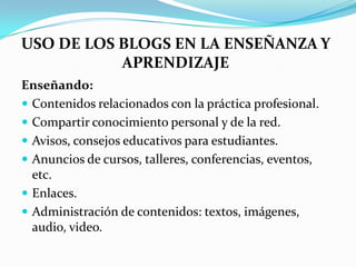 USO DE LOS BLOGS EN LA ENSEÑANZA Y
           APRENDIZAJE
Enseñando:
 Contenidos relacionados con la práctica profesional.
 Compartir conocimiento personal y de la red.
 Avisos, consejos educativos para estudiantes.
 Anuncios de cursos, talleres, conferencias, eventos,
  etc.
 Enlaces.
 Administración de contenidos: textos, imágenes,
  audio, video.
 