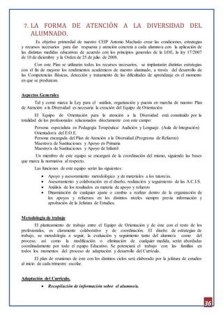 36
7. LA FORMA DE ATENCIÓN A LA DIVERSIDAD DEL
ALUMNADO.
Es objetivo primordial de nuestro CEIP Antonio Machado crear las condiciones, estrategias
y recursos necesarios para dar respuesta y atención concreta a cada alumno/a con la aplicación de
las distintas medidas educativas de acuerdo con los principios generales de la LOE, la ley 17/2007
de 10 de diciembre y la Orden de 25 de julio de 2008.
Con este Plan se utilizarán todos los recursos necesarios, se implantarán distintas estrategias
con el fin de mejorar los rendimientos académicos de nuestro alumnado, a través del desarrollo de
las Competencias Básicas, detección y tratamiento de las dificultades de aprendizaje en el momento
en que se produzcan.
Aspectos Generales
Tal y como marca la Ley para el análisis, organización y puesta en marcha de nuestro Plan
de Atención a la Diversidad es necesaria la creación del Equipo de Orientación
El Equipo de Orientación para la atención a la Diversidad está constituido por la
totalidad de los profesionales relacionados directamente con este campo:
Persona especialista en Pedagogía Terapéutica/ Audición y Lenguaje. (Aula de Integración)
Orientador/a del E.O.E.
Persona encargada del Plan de Atención a la Diversidad.(Programa de Refuerzo)
Maestro/a de Sustituciones y Apoyo en Primaria
Maestro/a de Sustituciones y Apoyo de Infantil
Un miembro de este equipo se encargará de la coordinación del mismo, siguiendo las bases
que marca la normativa al respecto.
Las funciones de este equipo serán las siguientes:
 Apoyo y asesoramiento metodológico y de materiales a los tutore/as.
 Asesoramiento y colaboración en el diseño, realización y seguimiento de las A.C.I.S.
 Análisis de los resultados en materia de apoyo y refuerzo
 Dinamización de cualquier ajuste o cambio a realizar dentro de la organización de
los apoyos y refuerzos en los distintos niveles siempre previa información y
aprobación de la Jefatura de Estudios.
Metodología de trabajo
El planteamiento de trabajo entre el Equipo de Orientación y de éste con el resto de los
profesionales, es claramente colaborativo y de coordinación. El diseño de estrategias de
trabajo, su metodología a seguir, la evaluación y seguimiento tanto del alumno/a como del
proceso, así como la modificación o eliminación de cualquier medida, serán abordadas
coordinadamente por todo el equipo Educativo. Se potenciará el trabajo con las familias en
todos los momentos del proceso de adaptación y desarrollo del Currículo.
El plan de reuniones de éste con los distintos ciclos será elaborado por la jefatura de estudios
al inicio de cada trimestre escolar.
Adaptación del Currículo.
 Recopilación de información sobre el alumno/a.
 