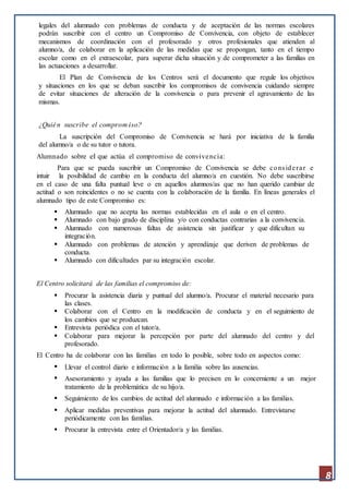 8
legales del alumnado con problemas de conducta y de aceptación de las normas escolares
podrán suscribir con el centro un Compromiso de Convivencia, con objeto de establecer
mecanismos de coordinación con el profesorado y otros profesionales que atienden al
alumno/a, de colaborar en la aplicación de las medidas que se propongan, tanto en el tiempo
escolar como en el extraescolar, para superar dicha situación y de comprometer a las familias en
las actuaciones a desarrollar.
El Plan de Convivencia de los Centros será el documento que regule los objetivos
y situaciones en los que se deban suscribir los compromisos de convivencia cuidando siempre
de evitar situaciones de alteración de la convivencia o para prevenir el agravamiento de las
mismas.
¿Quién suscribe el comprom iso?
La suscripción del Compromiso de Convivencia se hará por iniciativa de la familia
del alumno/a o de su tutor o tutora.
Alumnado sobre el que actúa el compromiso de convivencia:
Para que se pueda suscribir un Compromiso de Convivencia se debe considerar e
intuir la posibilidad de cambio en la conducta del alumno/a en cuestión. No debe suscribirse
en el caso de una falta puntual leve o en aquellos alumnos/as que no han querido cambiar de
actitud o son reincidentes o no se cuenta con la colaboración de la familia. En líneas generales el
alumnado tipo de este Compromiso es:
 Alumnado que no acepta las normas establecidas en el aula o en el centro.
 Alumnado con bajo grado de disciplina y/o con conductas contrarias a la convivencia.
 Alumnado con numerosas faltas de asistencia sin justificar y que dificultan su
integración.
 Alumnado con problemas de atención y aprendizaje que deriven de problemas de
conducta.
 Alumnado con dificultades par su integración escolar.
El Centro solicitará de las familias el compromiso de:
 Procurar la asistencia diaria y puntual del alumno/a. Procurar el material necesario para
las clases.
 Colaborar con el Centro en la modificación de conducta y en el seguimiento de
los cambios que se produzcan.
 Entrevista periódica con el tutor/a.
 Colaborar para mejorar la percepción por parte del alumnado del centro y del
profesorado.
El Centro ha de colaborar con las familias en todo lo posible, sobre todo en aspectos como:
 Llevar el control diario e información a la familia sobre las ausencias.
 Asesoramiento y ayuda a las familias que lo precisen en lo concerniente a un mejor
tratamiento de la problemática de su hijo/a.
 Seguimiento de los cambios de actitud del alumnado e información a las familias.
 Aplicar medidas preventivas para mejorar la actitud del alumnado. Entrevistarse
periódicamente con las familias.
 Procurar la entrevista entre el Orientador/a y las familias.
 
