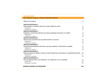 SEGUNDA PARTE
Una respuesta integral, el Proyecto Educativo Nacional

Objetivos Estratégicos                                                                                            39

OBJETIVO ESTRATÉGICO 1
Oportunidades y resultados educativos de igual calidad para todos                                                 47
  Diagnóstico                                                                                                     49
  Resultados y políticas                                                                                          52
OBJETIVO ESTRATÉGICO 2
Estudiantes e instituciones educativas que logran aprendizajes pertinentes y de calidad                           63
  Diagnóstico                                                                                                     65
  Resultados y políticas                                                                                          68
OBJETIVO ESTRATÉGICO 3
Maestros bien preparados ejercen profesionalmente la docencia                                                     81
  Diagnóstico                                                                                                     83
  Resultados y políticas                                                                                          86
OBJETIVO ESTRATÉGICO 4
Una gestión descentralizada, democrática, que logra resultados y es financiada con equidad                        93
  Diagnóstico                                                                                                     95
  Resultados y políticas                                                                                          99
OBJETIVO ESTRATÉGICO 5
Educación superior de calidad se convierte en factor favorable para el desarrollo y la competitividad nacional   109
  Diagnóstico                                                                                                    111
  Resultados y políticas                                                                                         114
OBJETIVO ESTRATÉGICO 6
Una sociedad que educa a sus ciudadanos y los compromete con su comunidad                                        127
  Diagnóstico                                                                                                    129
  Resultados y políticas                                                                                         132

CONSEJO NACIONAL DE EDUCACIÓN                                                                                    145
 
