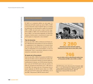 Proyecto Educativo Nacional al 2021




                          DE QUÉ SITUACIÓN PARTIMOS
                                                      CORRUPCION EN EDUCACIÓN



                                                      El MED es la institución pública con más quejas. La




                                                                                                                                                                                          Diario El Peruano
                                                      Defensoría del Pueblo reportó que entre el 2002 y el 2003
                                                      el sector Educación ocupó el segundo lugar en el ranking
                                                      de instituciones con más denuncias y quejas. En el periodo
                                                      2003 y el 2004, este sector pasó a ocupar el primer lugar.
                                                      Entre el 2004 y el 2005, de las 10 instituciones mas queja-
                                                      das, el MED y las Direcciones Regionales de Educación
                                                      ocuparon el primer puesto y concentraron la mayor canti-
                                                      dad de quejas en comparación a otras entidades27.


                                                      Tipo de denuncias


                                                                                                                                     2 280
                                                      Entre los años 2002 y 2003, la Defensoría del Pueblo reci-
                                                      bió 2 280 denuncias relacionadas con casos de omisión en
                                                      el cumplimiento de las obligaciones, de actuación fuera
                                                      del marco legal, de omisión de dar respuesta a las solici-           denuncias en el sector educación recibió la
                                                      tudes, de desigualdad en las oportunidades y el trato, de         Defensoría del Pueblo entre los años 2002 y 2003.
                                                      hostilización, cierre o intervención arbitraria de centros
                                                      educativos o peculados, entre otros28.

                                                      El reporte de la Procuraduría
                                                      Entre los años 2001 y 2004 la Procuradoría del MED llevó
                                                                                                                                           746
                                                                                                                      casos de delitos contra la administración pública lleva
                                                      746 casos de delitos contra la administración pública (fal-       la Procuradoría del MED, entre el 2001 y el 2004.
                                                      sificación de documentos referidos al concurso público de
                                                      nombramiento de plazas), con 24 842 personas denuncia-
                                                      das y cerca de 36 278 853 nuevos soles por recobrar. El
                                                      delito de corrupción de funcionarios tuvo 1 500 casos en      27
                                                                                                                       HELFER Gloria y otros. Educación Libre de Corrupción, datos
                                                      el año 2001. Ese mismo año tuvo 154 procesos (con un          del 6.º, 7.º y 8.º informe anual de la Defensoría del Pueblo, 2004.
                                                                                                                    28
                                                                                                                       Fuente: Ministerio de Educación - Oficina de Apoyo a la
                                                      monto implicado de 585.624 nuevos soles); en el 2002,
                                                                                                                    Administración de la Educación (OAAE) - Oficina de
                                                      674 casos (18 414 877 nuevos soles implicados), y en el       Organización y Métodos (OYM). Julio del 2006.
                                                      año 2003, 748 procesos (5 889 923 nuevos soles)29.
                                                                                                                    29
                                                                                                                       Ídem.




100 SEGUNDA PARTE
 