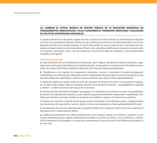 Proyecto Educativo Nacional al 2021




                                  12. CAMBIAR EL ACTUAL MODELO DE GESTIÓN PÚBLICA DE LA EDUCACIÓN BASÁNDOLA EN
                                  PROCEDIMIENTOS DEMOCRÁTICOS Y EN EL PLANEAMIENTO, PROMOCIÓN, MONITOREO Y EVALUACIÓN
                                  DE POLÍTICAS ESTRATÉGICAS NACIONALES

                                  La gestión educativa ha sido piedra angular del éxito o fracaso de muchos intentos de transformación educativa
                                  en el país. La actual gestión educativa adolece de una concentración extrema en la rutina burocrática y en el cum-
                                  plimiento inercial de las normas existentes, lo cual le hace perder de vista su razón de ser, la necesidad de incre-
                                  mentar los logros educativos de los estudiantes. Frente a ello, esta política pública busca instaurar un nuevo mode-
                                  lo de gestión concertador, eficaz, con una orientación clara hacia el logro de resultados y con procedimientos
                                  renovados para lograrlo.

                                  PRINCIPALES MEDIDAS
                                  a. Una redefinición del rol del Ministerio de Educación, que lo haga ir más allá de la función normativa y regu-
                                  ladora para involucrarlo centralmente en la implementación, el seguimiento y la evaluación de las políticas nacio-
                                  nales, en el marco del Proyecto Educativo Nacional y los Proyectos Educativos Regionales.
                                  b. Transferencia a las regiones de competencias educativas, recursos y autonomía de gestión presupuestal.
                                  Transferencia a las instituciones y redes educativas de competencias básicas de gestión, previa constatación de que
                                  han desarrollado las capacidades y criterios técnicos necesarios para asumir nuevas responsabilidades.
                                  c. Rendición pública de cuentas al final de cada año por parte del ministro del sector y de los gobiernos regiona-
                                  les. Se debe rendir cuentas sobre los resultados efectivos de las políticas educativas —principalmente en equidad
                                  y calidad— y sobre la eficiencia del manejo de los recursos.
                                  d. Gestión con alto desarrollo tecnológico que garantice la viabilidad de las políticas así como la racionalidad y
                                  pertinencia de la producción normativa, y que también asegure procedimientos transparentes, simplificados y fle-
                                  xibles que dinamicen procesos, faciliten la resolución de conflictos y aseguren la eficacia de las políticas.
                                  e. Sistemas de incentivos y difusión de las buenas prácticas de gestión en los diferentes niveles, complementados
                                  con mecanismos de supervisión y sanción rápidos y eficaces que garanticen la buena gobernabilidad del sector.
                                  f. Incorporación de una rama especializada en la gestión pública de la educación dentro de la carrera general de
                                  funcionarios de la administración pública.
                                  g. Calificación permanente de cuadros profesionales en los mejores centros de excelencia y garantía de una
                                  carrera administrativa que asegure nombramientos basados en criterios de mérito y ética profesional, certifica-
                                  ción de estándares de desempeño y mecanismos transparentes de selección que eviten influencias partidarias o
                                  de otra clase.




102 SEGUNDA PARTE
 