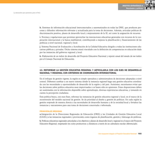 OBJETIVO ESTRATÉGICO 4
                                                                                                                                                  Resultados y políticas

La educación que queremos para el Perú




                                     h. Sistemas de información educacional interconectados y automatizados en todas las DRE, que producen pro-
                                     cesan y difunden información relevante y actualizada para la toma de decisiones. Además, articulan políticas de
                                     discriminación positiva, planes de desarrollo local y mejoramiento de la IE, así como la asignación de recursos.
                                     i. Normas y regulaciones que permitan aprovechar las innovaciones educativas generadas con recursos de la coo-
                                     peración internacional y la banca multilateral, contribuyendo a mejorar la planificación y financiamiento de las
                                     políticas a nivel nacional, regional y local.
                                     j. Sistema Nacional de Evaluación y Acreditación de la Calidad Educativa dirigido a todas las instituciones edu-
                                     cativas públicas y privadas. Dicho sistema estará vinculado con la definición de competencias en educación dada
                                     por las instancias del gobierno regional y local.
                                     k. Elaboración de un índice de desarrollo del Proyecto Educativo Nacional y reporte anual del estado de ese índice
                                     por el Consejo Nacional de Educación.




                                     13. REFORMAR LA GESTIÓN EDUCATIVA REGIONAL Y ARTICULARLA CON LOS EJES DE DESARROLLO
                                     NACIONAL Y REGIONAL CON CRITERIOS DE COORDINACIÓN INTERSECTORIAL

                                     En el enfoque de gestión vigente, la región es simple operadora y administradora de decisiones adoptadas a nivel
                                     central. Debemos cambiar a un nuevo sistema donde la instancia regional haga una gestión educativa coordina-
                                     da con las necesidades y oportunidades de desarrollo de la región y del país. Asimismo, necesitamos evitar que
                                     las decisiones sobre política educativa sean improvisadas o se basen sólo en opiniones. Estas disposiciones deben
                                     ser sustentadas con la información disponible sobre aprendizajes, diversas experiencias educativas, y tomando en
                                     cuenta la percepción ciudadana.
                                     Esta política busca, con esos fines, reformar las instancias de gestión educativa regional y local, en el marco de la
                                     reconversión del modelo nacional de gestión. Se da prioridad al diseño y gestión de políticas. En cada región la
                                     gestión responde de manera directa a las necesidades de desarrollo humano y de la sociedad local y fortalece las
                                     instancias y mecanismos para una toma de decisiones concertada e informada.

                                     PRINCIPALES MEDIDAS
                                     a.Integración de la Direcciones Regionales de Educación (DRE) y las Unidades de Gestión Educativa Local
                                     (UGEL) a las instancias regionales y provinciales como órganos de planificación, gestión y liderazgo de políticas.
                                     b. Políticas educativas regionales articuladas a los objetivos y planes de desarrollo local y regional en el marco del Proyecto
                                     Educativo Regional, respetando los ciclos productivos y climáticos a través de un calendario escolar diferenciado.



                                                                                                              Una respuesta integral, el Proyecto Educativo Nacional 103
 