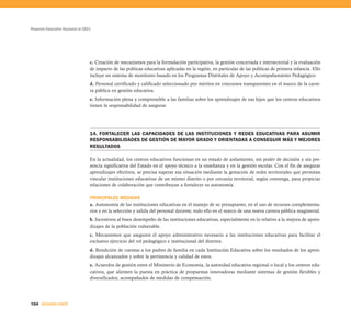 Proyecto Educativo Nacional al 2021




                                  c. Creación de mecanismos para la formulación participativa, la gestión concertada e intersectorial y la evaluación
                                  de impacto de las políticas educativas aplicadas en la región, en particular de las políticas de primera infancia. Ello
                                  incluye un sistema de monitoreo basado en los Programas Distritales de Apoyo y Acompañamiento Pedagógico.
                                  d. Personal certificado y calificado seleccionado por méritos en concursos transparentes en el marco de la carre-
                                  ra pública en gestión educativa.
                                  e. Información plena y comprensible a las familias sobre los aprendizajes de sus hijos que los centros educativos
                                  tienen la responsabilidad de asegurar.




                                  14. FORTALECER LAS CAPACIDADES DE LAS INSTITUCIONES Y REDES EDUCATIVAS PARA ASUMIR
                                  RESPONSABILIDADES DE GESTIÓN DE MAYOR GRADO Y ORIENTADAS A CONSEGUIR MÁS Y MEJORES
                                  RESULTADOS

                                  En la actualidad, los centros educativos funcionan en un estado de aislamiento, sin poder de decisión y sin pre-
                                  sencia significativa del Estado en el apoyo técnico a la enseñanza y en la gestión escolar. Con el fin de asegurar
                                  aprendizajes efectivos, se precisa superar esa situación mediante la gestación de redes territoriales que permitan
                                  vincular instituciones educativas de un mismo distrito o por cercanía territorial, según convenga, para propiciar
                                  relaciones de colaboración que contribuyan a fortalecer su autonomía.

                                  PRINCIPALES MEDIDAS
                                  a. Autonomía de las instituciones educativas en el manejo de su presupuesto, en el uso de recursos complementa-
                                  rios y en la selección y salida del personal docente, todo ello en el marco de una nueva carrera pública magisterial.
                                  b. Incentivos al buen desempeño de las instituciones educativas, especialmente en lo relativo a la mejora de apren-
                                  dizajes de la población vulnerable.
                                  c. Mecanismos que aseguren el apoyo administrativo necesario a las instituciones educativas para facilitar el
                                  exclusivo ejercicio del rol pedagógico e institucional del director.
                                  d. Rendición de cuentas a los padres de familia en cada Institución Educativa sobre los resultados de los apren-
                                  dizajes alcanzados y sobre la pertinencia y calidad de estos.
                                  e. Acuerdos de gestión entre el Ministerio de Economía, la autoridad educativa regional o local y los centros edu-
                                  cativos, que alienten la puesta en práctica de propuestas innovadoras mediante sistemas de gestión flexibles y
                                  diversificados, acompañados de medidas de compensación.




104 SEGUNDA PARTE
 
