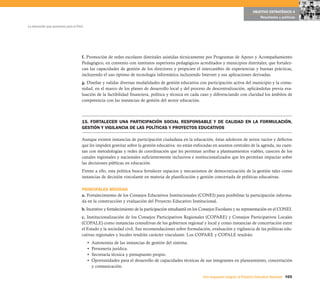 OBJETIVO ESTRATÉGICO 4
                                                                                                                                              Resultados y políticas

La educación que queremos para el Perú




                                     f. Promoción de redes escolares distritales asistidas técnicamente por Programas de Apoyo y Acompañamiento
                                     Pedagógico, en convenio con institutos superiores pedagógicos acreditados y municipios distritales, que fortalez-
                                     can las capacidades de gestión de los directores y propicien el intercambio de experiencias y buenas prácticas,
                                     incluyendo el uso óptimo de tecnología informática incluyendo Internet y sus aplicaciones derivadas.
                                     g. Diseñar y validar diversas modalidades de gestión educativa con participación activa del municipio y la comu-
                                     nidad, en el marco de los planes de desarrollo local y del proceso de descentralización, aplicándolas previa eva-
                                     luación de la factibilidad financiera, política y técnica en cada caso y diferenciando con claridad los ámbitos de
                                     competencia con las instancias de gestión del sector educación.



                                     15. FORTALECER UNA PARTICIPACIÓN SOCIAL RESPONSABLE Y DE CALIDAD EN LA FORMULACIÓN,
                                     GESTIÓN Y VIGILANCIA DE LAS POLÍTICAS Y PROYECTOS EDUCATIVOS

                                     Aunque existen instancias de participación ciudadana en la educación, éstas adolecen de serios vacíos y defectos
                                     que les impiden gravitar sobre la gestión educativa: no están enfocadas en asuntos centrales de la agenda, no cuen-
                                     tan con metodologías y redes de coordinación que les permitan arribar a planteamientos viables, carecen de los
                                     canales regionales y nacionales suficientemente inclusivos e institucionalizados que les permitan impactar sobre
                                     las decisiones públicas en educación.
                                     Frente a ello, esta política busca fortalecer espacios y mecanismos de democratización de la gestión tales como
                                     instancias de decisión vinculante en materia de planificación y gestión concertada de políticas educativas.

                                     PRINCIPALES MEDIDAS
                                     a. Fortalecimiento de los Consejos Educativos Institucionales (CONEI) para posibilitar la participación informa-
                                     da en la construcción y evaluación del Proyecto Educativo Institucional.
                                     b. Incentivo y fortalecimiento de la participación estudiantil en los Consejos Escolares y su representación en el CONEI.
                                     c. Institucionalización de los Consejos Participativos Regionales (COPARE) y Consejos Participativos Locales
                                     (COPALE) como instancias consultivas de los gobiernos regional y local y como instancias de concertación entre
                                     el Estado y la sociedad civil. Sus recomendaciones sobre formulación, evaluación y vigilancia de las políticas edu-
                                     cativas regionales y locales tendrán carácter vinculante. Los COPARE y COPALE tendrán:
                                         •   Autonomía de las instancias de gestión del sistema.
                                         •   Personería jurídica.
                                         •   Secretaría técnica y presupuesto propio.
                                         •   Oportunidades para el desarrollo de capacidades técnicas de sus integrantes en planeamiento, concertación
                                             y comunicación.

                                                                                                          Una respuesta integral, el Proyecto Educativo Nacional 105
 