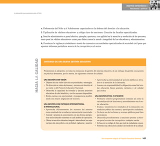 OBJETIVO ESTRATÉGICO 4
                                                                                                                                                                   Resultados y políticas

La educación que queremos para el Perú




                                               e. Defensorías del Niño y el Adolescente capacitadas en la defensa del derecho a la educación.
                                               f. Tipificación de «delitos educativos» y código claro de sanciones. Creación de fiscalías especializadas.
                                               g. Sanción administrativa o penal efectiva, ejemplar, oportuna, con agilidad en la atención y resolución de los procesos,
                                               tanto para los «delitos educativos» como para faltas contra la moral e integridad de los educadores y administrativos.
                                               h. Fortalecer la vigilancia ciudadana a través de convenios con entidades especializadas de sociedad civil para que
                                               aporten informes periódicos acerca de la corrupción en el sector.
                            HACIA LA CALIDAD




                                                  CRITERIOS DE UNA BUENA GESTIÓN EDUCATIVA



                                                  Proponemos la adopción, en todas las instancias de gestión del sistema educativo, de un enfoque de gestión cuya puesta
                                                  en práctica demuestre, por lo menos, los siguientes criterios de calidad:


                                                  UNA GESTIÓN CON VISIÓN                                              • Aprovecha la potencialidad de sectores públicos y priva-
                                                  • Dispone de una visión clara de sus prioridades y estrategias.       dos en la atención de la demanda.
                                                  • Da dirección a todas decisiones y recursos en función de          • Asume con responsabilidad la obligación estatal de brin-
                                                    su visión y del Proyecto Educativo Nacional.                        dar educación básica gratuita, inclusiva y de calidad
                                                  • Desarrolla la capacidad de formular y ejecutar proyectos            para todos.
                                                    educativos de alto beneficio y con los recursos disponibles.
                                                  • Rinde cuentas con oportunidad y transparencia posibili-           UNA GESTIÓN ÉTICA Y EFICIENTE
                                                    tando una mayor asignación de recursos.                           • Promueve criterios programáticos comunes así como la
                                                                                                                        racionalización de funciones y procedimientos en el sec-
                                                  UNA GESTIÓN CON ENFOQUE INTERSECTORIAL                                tor educación.
                                                  E INTERCULTURAL                                                     • Evalúa y monitorea los resultados de la educación con
                                                  • Aprovecha eficientemente los recursos del entorno                   rendición pública de cuentas y participación ciudadana.
                                                     como resultado de un esfuerzo intersectorial concertado.         • No hace uso de los bienes y recursos públicos para fines
                                                  • Atiende y propicia la concertación con las diversas perspec-        particulares.
                                                     tivas socioculturales existentes en cada ámbito de operación.    • Desarrolla procedimientos y sanciones prontas y efecti-
                                                  • Ofrece un servicio educativo integral e intercultural, en espe-     vas para los actos de corrupción a cualquier escala.
                                                     cial para los más pobres, con probidad, vigilancia y sanción.    • Se basa en un código de ética que toda la ciudadanía conoce.
                                                                                                                      • Fomenta una cultura de la calidad y de medición de la calidad.




                                                                                                                              Una respuesta integral, el Proyecto Educativo Nacional 107
 