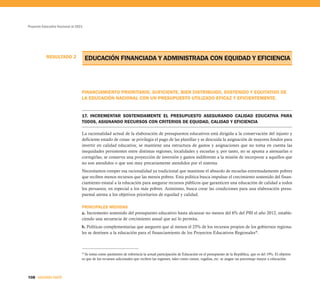 Proyecto Educativo Nacional al 2021




           RESULTADO 2                EDUCACIÓN FINANCIADA Y ADMINISTRADA CON EQUIDAD Y EFICIENCIA



                                  FINANCIAMIENTO PRIORITARIO, SUFICIENTE, BIEN DISTRIBUIDO, SOSTENIDO Y EQUITATIVO DE
                                  LA EDUCACIÓN NACIONAL CON UN PRESUPUESTO UTILIZADO EFICAZ Y EFICIENTEMENTE.


                                  17. INCREMENTAR SOSTENIDAMENTE EL PRESUPUESTO ASEGURANDO CALIDAD EDUCATIVA PARA
                                  TODOS, ASIGNANDO RECURSOS CON CRITERIOS DE EQUIDAD, CALIDAD Y EFICIENCIA

                                  La racionalidad actual de la elaboración de presupuestos educativos está dirigida a la conservación del injusto y
                                  deficiente estado de cosas: se privilegia el pago de las planillas y se descuida la asignación de mayores fondos para
                                  invertir en calidad educativa; se mantiene una estructura de gastos y asignaciones que no toma en cuenta las
                                  inequidades persistentes entre distintas regiones, localidades y escuelas y, por tanto, no se apunta a atenuarlas o
                                  corregirlas; se conserva una proyección de inversión y gastos indiferente a la misión de incorporar a aquellos que
                                  no son atendidos o que son muy precariamente atendidos por el sistema.
                                  Necesitamos romper esa racionalidad ya tradicional que mantiene el absurdo de escuelas extremadamente pobres
                                  que reciben menos recursos que las menos pobres. Esta política busca impulsar el crecimiento sostenido del finan-
                                  ciamiento estatal a la educación para asegurar recursos públicos que garanticen una educación de calidad a todos
                                  los peruanos, en especial a los más pobres. Asimismo, busca crear las condiciones para una elaboración presu-
                                  puestal atenta a los objetivos prioritarios de equidad y calidad.

                                  PRINCIPALES MEDIDAS
                                  a. Incremento sostenido del presupuesto educativo hasta alcanzar no menos del 6% del PBI el año 2012, estable-
                                  ciendo una secuencia de crecimiento anual que así lo permita.
                                  b. Políticas complementarias que aseguren que al menos el 25% de los recursos propios de los gobiernos regiona-
                                  les se destinen a la educación para el financiamiento de los Proyectos Educativos Regionales30.



                                  30
                                     Se toma como parámetro de referencia la actual participación de Educación en el presupuesto de la República, que es del 19%. El objetivo
                                  es que de los recursos adicionales que reciben las regiones, tales como canon, regalías, etc. se asigne un porcentaje mayor a educación.




108 SEGUNDA PARTE
 