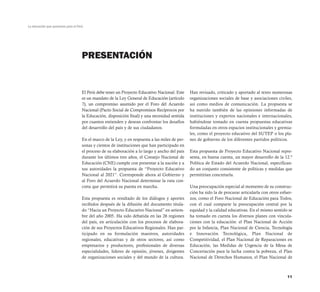 La educación que queremos para el Perú




                                     PRESENTACIÓN


                                     El Perú debe tener un Proyecto Educativo Nacional. Este     Han revisado, criticado y aportado al texto numerosas
                                     es un mandato de la Ley General de Educación (artículo      organizaciones sociales de base y asociaciones civiles,
                                     7), un compromiso asumido por el Foro del Acuerdo           así como medios de comunicación. La propuesta se
                                     Nacional (Pacto Social de Compromisos Recíprocos por        ha nutrido también de las opiniones informadas de
                                     la Educación, disposición final) y una necesidad sentida    instituciones y expertos nacionales e internacionales,
                                     por cuantos entienden y desean confrontar los desafíos      habiéndose tomado en cuenta propuestas educativas
                                     del desarrollo del país y de sus ciudadanos.                formuladas en otros espacios institucionales y gremia-
                                                                                                 les, como el proyecto educativo del SUTEP o los pla-
                                     En el marco de la Ley, y en respuesta a las miles de per-   nes de gobierno de los diferentes partidos políticos.
                                     sonas y cientos de instituciones que han participado en
                                     el proceso de su elaboración a lo largo y ancho del país    Esta propuesta de Proyecto Educativo Nacional repre-
                                     durante los últimos tres años, el Consejo Nacional de       senta, en buena cuenta, un mayor desarrollo de la 12.ª
                                     Educación (CNE) cumple con presentar a la nación y a        Política de Estado del Acuerdo Nacional, especifican-
                                     sus autoridades la propuesta de “Proyecto Educativo         do un conjunto consistente de políticas y medidas que
                                     Nacional al 2021”. Corresponde ahora al Gobierno y          permitirían concretarla.
                                     al Foro del Acuerdo Nacional determinar la ruta con-
                                     creta que permitirá su puesta en marcha.                    Una preocupación especial al momento de su construc-
                                                                                                 ción ha sido la de procurar articularla con otros esfuer-
                                     Esta propuesta es resultado de los diálogos y aportes       zos, como el Foro Nacional de Educación para Todos,
                                     recibidos después de la difusión del documento titula-      con el cual comparte la preocupación central por la
                                     do “Hacia un Proyecto Educativo Nacional” en setiem-        equidad y la calidad educativas. En el mismo sentido se
                                     bre del año 2005. Ha sido debatida en las 26 regiones       ha tomado en cuenta los diversos planes con vincula-
                                     del país, en articulación con los procesos de elabora-      ciones con la educación: el Plan Nacional de Acción
                                     ción de sus Proyectos Educativos Regionales. Han par-       por la Infancia, Plan Nacional de Ciencia, Tecnología
                                     ticipado en su formulación maestros, autoridades            e Innovación Tecnológica, Plan Nacional de
                                     regionales, educativas y de otros sectores, así como        Competitividad, el Plan Nacional de Reparaciones en
                                     empresarios y productores, profesionales de diversas        Educación, las Medidas de Urgencia de la Mesa de
                                     especialidades, líderes de opinión, jóvenes, dirigentes     Concertación para la lucha contra la pobreza, el Plan
                                     de organizaciones sociales y del mundo de la cultura.       Nacional de Derechos Humanos, el Plan Nacional de



                                                                                                                                                       11
 