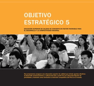 OBJETIVO
ESTRATÉGICO 5
EDUCACIÓN SUPERIOR DE CALIDAD SE CONVIERTE EN FACTOR FAVORABLE PARA
EL DESARROLLO Y LA COMPETITIVIDAD NACIONAL




                                                                                         Diario El Peruano
Nos proponemos asegurar una educación superior de calidad que brinde aportes efectivos
al desarrollo socioeconómico y cultural del país a partir de una adecuada fijación de
prioridades y teniendo como horizonte la inserción competitiva del Perú en el mundo.
 