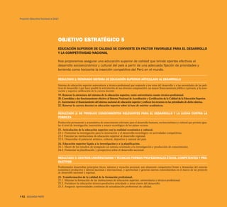Proyecto Educativo Nacional al 2021




                                  OBJETIVO ESTRATÉGICO 5
                                  EDUCACIÓN SUPERIOR DE CALIDAD SE CONVIERTE EN FACTOR FAVORABLE PARA EL DESARROLLO
                                  Y LA COMPETITIVIDAD NACIONAL

                                  Nos proponemos asegurar una educación superior de calidad que brinde aportes efectivos al
                                  desarrollo socioeconómico y cultural del país a partir de una adecuada fijación de prioridades y
                                  teniendo como horizonte la inserción competitiva del Perú en el mundo.

                                  RESULTADO 1: RENOVADO SISTEMA DE EDUCACIÓN SUPERIOR ARTICULADO AL DESARROLLO
                                  Sistema de educación superior universitaria y técnico-profesional que responde a los retos del desarrollo y a las necesidades de las polí-
                                  ticas de desarrollo y que hace posible la articulación de sus diversos componentes, un mayor financiamiento público y privado, y la reno-
                                  vación y superior calificación de la carrera docente.
                                  19. Renovar la estructura del sistema de la educación superior, tanto universitaria cuanto técnico-profesional.
                                  20. Consolidar y dar funcionamiento efectivo al Sistema Nacional de Acreditación y Certificación de la Calidad de la Educación Superior.
                                  21. Incrementar el financiamiento del sistema nacional de educación superior y enfocar los recursos en las prioridades de dicho sistema.
                                  22. Renovar la carrera docente en educación superior sobre la base de méritos académicos.

                                  RESULTADO 2: SE PRODUCE CONOCIMIENTOS RELEVANTES PARA EL DESARROLLO Y LA LUCHA CONTRA LA
                                  POBREZA
                                  Producción permanente y acumulativa de conocimiento relevante para el desarrollo humano, socioeconómico y cultural que permita igua-
                                  lar el nivel de investigación, innovación y avance tecnológico de los países vecinos.
                                  23. Articulación de la educación superior con la realidad económica y cultural.
                                  23.1. Fomentar la investigación para la innovación y el desarrollo tecnológico en actividades competitivas.
                                  23.2 Vincular las instituciones de educación superior al desarrollo regional.
                                  23.3. Desarrollar el potencial artístico, cultural, deportivo y natural del país.
                                  24. Educación superior ligada a la investigación y a la planificación.
                                  24.1. Hacer de los estudios de postgrado un sistema orientado a la investigación y producción de conocimiento.
                                  24.2. Fomentar la planificación y prospectiva sobre el desarrollo nacional.

                                  RESULTADO 3: CENTROS UNIVERSITARIOS Y TÉCNICOS FORMAN PROFESIONALES ÉTICOS, COMPETENTES Y PRO-
                                  DUCTIVOS
                                  Profesionales desarrollan principios éticos, talentos y vocación personal; son altamente competentes frente a demandas del entorno
                                  económico productivo y laboral nacional e internacional, y aprovechan y generan nuevos conocimientos en el marco de un proyecto
                                  de desarrollo nacional y regional.
                                  25. Transformación de la calidad de la formación profesional.
                                  25.1. Mejorar la formación de las instituciones de educación superior, universitaria y técnico-profesional.
                                  25.2. Fortalecer la educación técnico-productiva articulada a áreas claves del desarrollo.
                                  25.3. Asegurar oportunidades continuas de actualización profesional de calidad.


112 SEGUNDA PARTE
 
