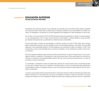 OBJETIVO ESTRATÉGICO 5
                                                                                                                                                     Diagnóstico

La educación que queremos para el Perú




            DIAGNÓSTICO              EDUCACIÓN SUPERIOR
                                     DE QUÉ SITUACIÓN PARTIMOS




                                     El problema de la educación superior es que representa una extensión de los once años de mala calidad e inequidad
                                     de la educación básica. Desde hace ya muchos años la excelencia académica en las universidades es un déficit recu-
                                     rrente y la investigación e innovación ya casi han desaparecido del imaginario de miles estudiantes en todo el país.

                                     Por un lado, la Ley Universitaria 23733 de 1983 está prácticamente desactualizada y requiere una nueva propues-
                                     ta, con voluntad política. De otro lado, existen decenas de universidades e institutos públicos, incluso privados,
                                     que brindan formación técnica y profesional en condiciones muy cuestionables.

                                     En sólo medio siglo, el número de universidades en el Perú ha crecido de 6 a 80. En 1955, había sólo 6 universi-
                                     dades, incluyendo una privada. En junio del 2004, existen 33 universidades públicas y 47 privadas. En el año 2002
                                     ingresaron a las universidades públicas 118 044 estudiantes, que representan el doble con respecto a 1985. Crece
                                     la población y crecen las universidades pero sin criterios de calidad y sin una entidad que acredite un buen servi-
                                     cio educativo.

                                     Otro de los grandes problemas, aparte de la gran oferta de instituciones, es la poca valoración que se da a la inves-
                                     tigación científica o académica. Por ejemplo, por cada mil soles que pone el Fisco para financiar la actividad uni-
                                     versitaria, el conjunto de universidades públicas genera 582 soles, pero para fines de infraestructura y no para ser
                                     invertidos en áreas de innovación.

                                     Y el desempleo o subempleo de miles de profesionales producto de la desconexión entre la universidad peruana
                                     y el país, que se muestra tanto en los contenidos curriculares básicos, como en la inadecuada oferta profesional a
                                     las necesidades actuales y estratégicas del país, es otra de las trabas que delatan la desarticulación entre la univer-
                                     sidad y el desarrollo.

                                     La escasa y poco pensada oferta de educación técnica la vuelve poco atractiva a miles de estudiantes que siguen insis-
                                     tiendo en postular en la universidad año tras año, en la búsqueda de mejorar la vida de las personas y con pocas
                                     opciones de articularse con las necesidades de perfiles necesarios para el aparato productivo actual y el proyectado.




                                                                                                         Una respuesta integral, el Proyecto Educativo Nacional 113
 