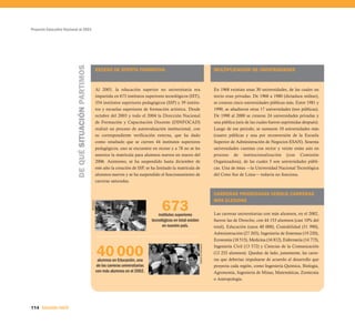 Proyecto Educativo Nacional al 2021




                          DE QUÉ SITUACIÓN PARTIMOS
                                                                EXCESO DE OFERTA FORMATIVA                                                           MULTIPLICACIÓN DE UNIVERSIDADES



                                                                Al 2003, la educación superior no universitaria era                                  En 1968 existían unas 30 universidades, de las cuales un
                                                                impartida en 673 institutos superiores tecnológicos (IST),                           tercio eran privadas. De 1968 a 1980 (dictadura militar),
                                                                354 institutos superiores pedagógicos (ISP) y 39 institu-                            se crearon cinco universidades públicas más. Entre 1981 y
                                                                tos y escuelas superiores de formación artística. Desde                              1990, se añadieron otras 17 universidades (tres públicas).
                                                                octubre del 2003 y todo el 2004 la Dirección Nacional                                De 1990 al 2000 se crearon 24 universidades privadas y
                                                                de Formación y Capacitación Docente (DINFOCAD)                                       una pública (seis de las cuales fueron suprimidas después).
                                                                realizó un proceso de autoevaluación institucional, con                              Luego de ese periodo, se sumaron 10 universidades más
                                                                su correspondiente verificación externa, que ha dado                                 (cuatro públicas y una por reconversión de la Escuela
                                                                como resultado que se cierren 44 institutos superiores                               Superior de Administración de Negocios ESAN). Sesenta
                                                                pedagógicos, uno se encuentre en receso y a 78 no se les                             universidades cuentan con rector y veinte están aún en
                                                                autorice la matrícula para alumnos nuevos en marzo del                               proceso de institucionalización (con Comisión
                                                                2006. Asimismo, se ha suspendido hasta diciembre de                                  Organizadora), de las cuales 5 son universidades públi-
                                                                este año la creación de ISP, se ha limitado la matrícula de                          cas. Una de éstas —la Universidad Nacional Tecnológica
                                                                alumnos nuevos y se ha suspendido el funcionamiento de                               del Cono Sur de Lima— todavía no funciona.
                                                                carreras saturadas.


                                                                                                                                                     CARRERAS PRIORIZADAS VERSUS CARRERAS


                                                                                                       673
                                                                                                                                                     MÁS ELEGIDAS
                                                      SENCICO




                                                                                                     institutos superiores                           Las carreras universitarias con más alumnos, en el 2002,
                                                                                                 tecnológicos en total existen                       fueron las de Derecho, con 44 153 alumnos (casi 10% del
                                                                                                       en nuestro país.                              total), Educación (unos 40 000), Contabilidad (31 990),
                                                                                                                                                     Administración (27 203), Ingeniería de Sistemas (19 220),
                                                                                                                                                     Economía (18 515), Medicina (16 812), Enfermería (14 773),


                                                                40 000
                                                                                                                                 Diario El Peruano




                                                                                                                                                     Ingeniería Civil (13 572) y Ciencias de la Comunicación
                                                                                                                                                     (12 252 alumnos). Quedan de lado, justamente, las carre-
                                                                 alumnos en Educación, una                                                           ras que deberían impulsarse de acuerdo al desarrollo que
                                                                de las carreras universitarias                                                       proyecta cada región, como Ingeniería Química, Biología,
                                                                con más alumnos en el 2002.                                                          Agronomía, Ingeniería de Minas, Matemáticas, Zootecnia
                                                                                                                                                     o Antropología.




114 SEGUNDA PARTE
 