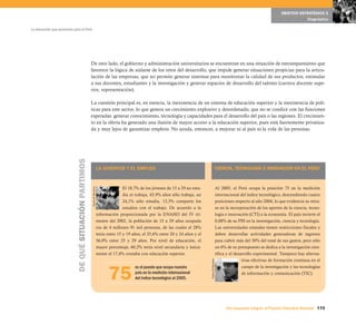 OBJETIVO ESTRATÉGICO 5
                                                                                                                                                                                                               Diagnóstico

La educación que queremos para el Perú




                                                        De otro lado, el gobierno y administración universitarios se encuentran en una situación de entrampamiento que
                                                        favorece la lógica de aislarse de los retos del desarrollo, que impide generar situaciones propicias para la articu-
                                                        lación de las empresas, que no permite generar sistemas para monitorear la calidad de sus productos, estimular
                                                        a sus docentes, estudiantes y la investigación y generar espacios de desarrollo del talento (carrera docente supe-
                                                        rior, representación).

                                                        La cuestión principal es, en esencia, la inexistencia de un sistema de educación superior y la inexistencia de polí-
                                                        ticas para este sector, lo que genera un crecimiento explosivo y desordenado, que no se condice con las funciones
                                                        esperadas: generar conocimiento, tecnología y capacidades para el desarrollo del país o las regiones. El crecimien-
                                                        to en la oferta ha generado una ilusión de mayor acceso a la educación superior, pues está fuertemente privatiza-
                                                        da y muy lejos de garantizar empleos. No ayuda, entonces, a mejorar ni al país ni la vida de las personas.
                            DE QUÉ SITUACIÓN PARTIMOS




                                                                            LA JUVENTUD Y EL EMPLEO                                                          CIENCIA, TECNOLOGÍA E INNOVACIÓN EN EL PERÚ



                                                                                           El 18,7% de los jóvenes de 15 a 29 no estu-                       Al 2005, el Perú ocupa la posición 75 en la medición
                                                        Diario El Peruano




                                                                                           dia ni trabaja, 43,9% años sólo trabaja, un                       internacional del índice tecnológico, descendiendo cuatro
                                                                                           24,1% sólo estudia, 13,3% comparte los                            posiciones respecto al año 2004, lo que evidencia su retra-
                                                                                           estudios con el trabajo. De acuerdo a la                          so en la incorporación de los aportes de la ciencia, tecno-
                                                                            información proporcionada por la ENAHO del IV tri-                               logía e innovación (CTI) a la economía. El país invierte el
                                                                            mestre del 2002, la población de 15 a 29 años ocupada                            0,08% de su PBI en la investigación, ciencia y tecnología.
                                                                            era de 4 millones 91 mil personas, de las cuales el 28%                          Las universidades estatales tienen restricciones fiscales y
                                                                            tenía entre 15 y 19 años, el 35,6% entre 20 y 24 años y el                       deben desarrollar actividades generadoras de ingresos
                                                                            36,0% entre 25 y 29 años. Por nivel de educación, el                             para cubrir más del 30% del total de sus gastos, pero sólo
                                                                            mayor porcentaje, 60,2% tenía nivel secundaría y única-                          un 6% de su presupuesto se dedica a la investigación cien-
                                                                            mente el 17,4% contaba con educación superior.                                   tífica y el desarrollo experimental. Tampoco hay alterna-
                                                                                                                                                                             tivas efectivas de formación continua en el
                                                                                                                                         Diario El Peruano




                                                                                  75
                                                                                                 es el puesto que ocupa nuestro                                              campo de la investigación y las tecnologías
                                                                                                 país en la medición internacional                                           de información y comunicación (TIC).
                                                                                                 del índice tecnológico al 2005.




                                                                                                                                                                   Una respuesta integral, el Proyecto Educativo Nacional 115
 