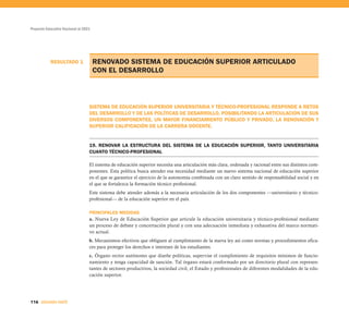 Proyecto Educativo Nacional al 2021




           RESULTADO 1                RENOVADO SISTEMA DE EDUCACIÓN SUPERIOR ARTICULADO
                                      CON EL DESARROLLO



                                  SISTEMA DE EDUCACIÓN SUPERIOR UNIVERSITARIA Y TÉCNICO-PROFESIONAL RESPONDE A RETOS
                                  DEL DESARROLLO Y DE LAS POLÍTICAS DE DESARROLLO, POSIBILITANDO LA ARTICULACIÓN DE SUS
                                  DIVERSOS COMPONENTES, UN MAYOR FINANCIAMIENTO PÚBLICO Y PRIVADO, LA RENOVACIÓN Y
                                  SUPERIOR CALIFICACIÓN DE LA CARRERA DOCENTE.


                                  19. RENOVAR LA ESTRUCTURA DEL SISTEMA DE LA EDUCACIÓN SUPERIOR, TANTO UNIVERSITARIA
                                  CUANTO TÉCNICO-PROFESIONAL

                                  El sistema de educación superior necesita una articulación más clara, ordenada y racional entre sus distintos com-
                                  ponentes. Esta política busca atender esa necesidad mediante un nuevo sistema nacional de educación superior
                                  en el que se garantice el ejercicio de la autonomía combinada con un claro sentido de responsabilidad social y en
                                  el que se fortalezca la formación técnico profesional.
                                  Este sistema debe atender además a la necesaria articulación de los dos componentes —universitario y técnico-
                                  profesional— de la educación superior en el país.

                                  PRINCIPALES MEDIDAS
                                  a. Nueva Ley de Educación Superior que articule la educación universitaria y técnico-profesional mediante
                                  un proceso de debate y concertación plural y con una adecuación inmediata y exhaustiva del marco normati-
                                  vo actual.
                                  b. Mecanismos efectivos que obliguen al cumplimiento de la nueva ley así como normas y procedimientos efica-
                                  ces para proteger los derechos e intereses de los estudiantes.
                                  c. Órgano rector autónomo que diseñe políticas, supervise el cumplimiento de requisitos mínimos de funcio-
                                  namiento y tenga capacidad de sanción. Tal órgano estará conformado por un directorio plural con represen-
                                  tantes de sectores productivos, la sociedad civil, el Estado y profesionales de diferentes modalidades de la edu-
                                  cación superior.




116 SEGUNDA PARTE
 