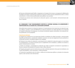 OBJETIVO ESTRATÉGICO 5
                                                                                                                                             Resultados y políticas

La educación que queremos para el Perú




                                     d. Estructura administrativa ágil, flexible y transparente en el manejo de los recursos, con programa de alfabetización
                                     tecnológica que prepare al personal para optimizar los procesos. Dicha estructura administrativa abarca a centros
                                     universitarios y a centros técnico-profesionales tanto públicos como privados.
                                     e. Fomento de convenios entre instituciones de educación superior a nivel nacional e internacional para opti-
                                     mizar la gestión.



                                     20. CONSOLIDAR Y DAR FUNCIONAMIENTO EFECTIVO AL SISTEMA NACIONAL DE ACREDITACIÓN Y
                                     CERTIFICACIÓN DE LA CALIDAD DE LA EDUCACIÓN SUPERIOR

                                     Esta política busca promover la evaluación voluntaria y la autoevaluación de las instituciones de educación supe-
                                     rior, públicas y privadas a través del SINEACE por medio de parámetros de calidad aplicables en la evaluación
                                     de la gestión institucional, los programas y las carreras de educación superior universitaria, de la educación téc-
                                     nico-profesional y de los postgrados.

                                     PRINCIPALES MEDIDAS
                                     a. Programa de acreditación de las instituciones basado en estándares de calidad nacionales e internacionales
                                     evaluables periódicamente, considerando resultados y procesos, así como las exigencias del sector productivo y
                                     el desarrollo nacional, con difusión amplia de los resultados.
                                     b. Fomento de una cultura de evaluación y autoevaluación de la calidad de la educación superior, la cual incluya
                                     el acompañamiento y la asesoría necesarios para el cumplimiento de los estándares y también los incentivos a
                                     quienes voluntariamente la asuman.
                                     c. Diseño de estrategias y metodologías de evaluación que midan el progresivo incremento de capacidades en
                                     diversos contextos socioculturales de acuerdo al tipo de oferta educativa.
                                     d. Programa de incentivos para las instituciones que están acreditadas (proyectos, becas para los estudiantes, etc.)
                                     a través del FONDEP y otros mecanismos o fondos pertinentes.
                                     e. Promoción de equivalencia entre los títulos y créditos de las instituciones públicas y privadas de la educación
                                     superior, tanto nacional como internacional.




                                                                                                         Una respuesta integral, el Proyecto Educativo Nacional 117
 
