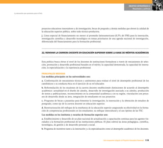 OBJETIVO ESTRATÉGICO 5
                                                                                                                                           Resultados y políticas

La educación que queremos para el Perú




                                     proyectos educativos innovadores y de investigación, becas de pregrado y demás medidas que eleven la calidad de
                                     la educación superior pública, sobre todo técnico-productiva.
                                     j. Línea especial de financiamiento no menor al promedio latinoamericano (0,5% del PBI) para la innovación,
                                     investigación científica y desarrollo tecnológico en temas prioritarios de una agenda nacional de investigación,
                                     diferenciada del financiamiento para la formación profesional.




                                     22. RENOVAR LA CARRERA DOCENTE EN EDUCACIÓN SUPERIOR SOBRE LA BASE DE MÉRITOS ACADÉMICOS


                                     Esta política busca elevar el nivel de los docentes de instituciones formadoras a través de mecanismos de selec-
                                     ción, promoción y desarrollo profesional basados en el mérito, la capacidad demostrada, la capacidad de innova-
                                     ción, la especialización y la experiencia profesional.

                                     PRINCIPALES MEDIDAS
                                     Las medidas principales en las universidades son:
                                     a. Conformación de mecanismos técnicos y autónomos para evaluar el nivel de desempeño profesional de los
                                     catedráticos y su conducta ética en el ejercicio de su rol educador.
                                     b. Reformulación de los escalones de la carrera docente estableciendo distinciones de acuerdo al desempeño
                                     académico: actualidad en el diseño de cátedra, desarrollo de investigación asociada a su cátedra, producción
                                     de textos y publicaciones, reconocimiento en la comunidad académica y en su región, vinculación con proce-
                                     sos de desarrollo desde su área, integración de estudiantes en sus proyectos.
                                     c. Programa de becas y pasantías para fomentar la investigación, la innovación y la obtención de estudios de
                                     postgrado, como eje de la carrera docente en educación superior.
                                     d. Reestructuración del enfoque de la enseñanza de la educación superior asegurando su efectividad en la forma-
                                     ción de competencias profesionales en los estudiantes, su enfoque intercultural y el uso óptimo de las TIC.
                                     Las medidas en los institutos y escuelas de formación superior son:
                                     a. Establecimiento y desarrollo de un plan nacional de actualización y capacitación continua para los agentes vin-
                                     culados a la formación profesional de las instituciones públicas. El plan cubrirá las áreas pedagógica, científica,
                                     tecnológica, de gestión y de desarrollo personal y social.
                                     b. Programa de incentivos tanto a la innovación y a la especialización como al desempeño académico de los docentes.




                                                                                                       Una respuesta integral, el Proyecto Educativo Nacional 119
 