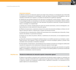 OBJETIVO ESTRATÉGICO 5
                                                                                                                                            Resultados y políticas

La educación que queremos para el Perú




                                     PRINCIPALES MEDIDAS
                                     a. Reforma curricular en la educación superior que otorgue mayor relevancia a la investigación para el desarrollo
                                     con programas de actualización en metodologías y teorías, que afiance la formación de investigadores y que esté
                                     vinculado al desarrollo de las regiones y a los planes de desarrollo de los gobiernos regionales.
                                     b. Planificación para periodos mínimos de tres años para la investigación a escala nacional y regional. La agen-
                                     da de investigación debe ser concertada por un ente rector con participación de universidades, institutos técnicos
                                     y centros de investigación de sociedad civil y estar adecuada a las políticas de desarrollo, los planes nacionales de
                                     ciencia y tecnología y de competitividad.
                                     c. Fomento de la creación o fortalecimiento de centros de extensión universitaria, centros de investigación y uni-
                                     dades productivas en cada institución de educación superior.
                                     d. Difusión de innovaciones y experiencias exitosas de los centros de innovación tecnológica en alianza con enti-
                                     dades de educación superior y empresas para el impulso del desarrollo nacional.
                                     e. Promoción del uso, sistematización y difusión del conocimiento de las comunidades para el desarrollo, el mejo-
                                     ramiento del ambiente y la prevención de desastres.
                                     f. Fomento de una cultura de patentes, difusión y transferencias de innovaciones, con una legislación promo-
                                     tora coherente.
                                     g. Desarrollo de proyectos de investigación mediante alianzas con científicos peruanos en el extranjero y univer-
                                     sidades peruanas, entre empresas y centros de investigación o servicios tecnológicos, públicos y privados. Estas
                                     actividades serán incentivadas con beneficios tributarios.
                                     h. Financiamiento, fortalecimiento y descentralización de los institutos nacionales de investigación estableciendo
                                     convenios de cooperación con las instituciones de educación superior de cada región.
                                     i. Captación de talentos y repatriación de recursos humanos altamente capacitados para insertarlos en la gestión
                                     pública, la investigación y la producción así como en el campo de las políticas públicas, de promoción del desarrollo
                                     productivo y sociocultural, a través de incentivos.



           POLÍTICA 23.2.                Vincular las instituciones de educación superior al desarrollo regional

                                     El objetivo de esta política es promover que las instituciones de educación superior trabajen en vinculación con
                                     consorcios o redes para el desarrollo local y regional para que hagan aportes al desarrollo científico, tecnológico
                                     y cultural de acuerdo con lo propuesto en planes locales y regionales de desarrollo y en consonancia con los
                                     amplios objetivos de la descentralización.



                                                                                                        Una respuesta integral, el Proyecto Educativo Nacional 121
 