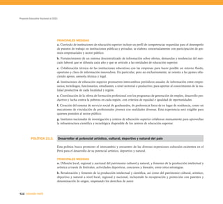 Proyecto Educativo Nacional al 2021




                                  PRINCIPALES MEDIDAS
                                  a. Currículo de instituciones de educación superior incluye un perfil de competencias requeridas para el desempeño
                                  de puestos de trabajo en instituciones públicas y privadas; se elabora concertadamente con participación de gre-
                                  mios empresariales y sector público.
                                  b. Fortalecimiento de un sistema descentralizado de información sobre ofertas, demandas y tendencias del mer-
                                  cado laboral que se difunda cada año y que se articule a las entidades de educación superior.
                                  c. Colaboración técnica de las instituciones educativas con las empresas para hacer posible un retorno fluido,
                                  oportuno y claro de información innovadora. En particular, pero no exclusivamente, se orienta a las pymes ofre-
                                  ciendo apoyo, asesoría técnica y legal.
                                  d. Instituciones de educación superior promueven intercambios periódicos anuales de información entre empre-
                                  sarios, tecnólogos, funcionarios, estudiantes, a nivel sectorial o productivo, para aportar al conocimiento de la rea-
                                  lidad productiva de cada localidad y región.
                                  e. Coordinación de la oferta de formación profesional con los programas de generación de empleo, desarrollo pro-
                                  ductivo y lucha contra la pobreza en cada región, con criterios de equidad e igualdad de oportunidades.
                                  f. Creación del sistema de servicio social de graduandos, de preferencia fuera de su lugar de residencia, como un
                                  mecanismo de vinculación de profesionales jóvenes con realidades diversas. Esta experiencia será exigible para
                                  quienes postulen al sector público.
                                  g. Institutos nacionales de investigación y centros de educación superior colaboran mutuamente para aprovechar
                                  la infraestructura científica y tecnológica disponible de los centros de educación superior.



          POLÍTICA 23.3.              Desarrollar el potencial artístico, cultural, deportivo y natural del país

                                  Esta política busca promover el intercambio y encuentro de las diversas expresiones culturales existentes en el
                                  Perú para el desarrollo de su potencial artístico, deportivo y natural.

                                  PRINCIPALES MEDIDAS
                                  a. Difusión local, regional y nacional del patrimonio cultural y natural, y fomento de la producción intelectual y
                                  artística a través de festivales, actividades deportivas, concursos y bienales, entre otras estrategias.
                                  b. Revaloración y fomento de la producción intelectual y científica, así como del patrimonio cultural, artístico,
                                  deportivo y natural a nivel local, regional y nacional, incluyendo la recuperación y protección con patentes y
                                  denominación de origen, respetando los derechos de autor.



122 SEGUNDA PARTE
 
