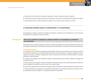 OBJETIVO ESTRATÉGICO 5
                                                                                                                                              Resultados y políticas

La educación que queremos para el Perú




                                     c. Capacitación de funcionarios de gobiernos regionales y locales en gestión cultural y deportiva.
                                     d. Currículos de educación superior promueven la protección, valoración y fortalecimiento del patrimonio cultural.
                                     e. Fortalecimiento de las escuelas superiores de deporte, arte, música y teatro existentes en el país.




                                     24. EDUCACIÓN SUPERIOR LIGADA A LA INVESTIGACIÓN Y A LA PLANIFICACIÓN


                                     Estas políticas se dirigen a articular los estudios de postgrado, en general, con la investigación y con las acciones
                                     de planificación y prospectiva para el desarrollo.



           POLÍTICA 24.1.                Hacer de los estudios de postgrado un sistema orientado a la investigación y producción
                                         de conocimiento

                                     Esta política busca de manera específica reorientar los estudios de postgrado de diversas disciplinas en función de la
                                     investigación y generación de conocimientos relevantes para el desarrollo, así como promover su mutua articulación.

                                     PRINCIPALES MEDIDAS
                                     a. Acreditación de la calidad de los programas de postgrado ofrecidos por las instituciones de educación superior
                                     y desarrollo de incentivos a los programas dedicados a temas y áreas prioritarios y centrados en agendas de inves-
                                     tigación concertadas a mediano y largo plazo a través de convenios con diversas entidades públicas y privadas,
                                     nacionales e internacionales.
                                     b. Programas de postgrado que desarrollen enfoques interdisciplinarios para abordar problemas complejos del
                                     desarrollo humano.
                                     c. Portal electrónico que integre a todas las entidades de educación superior para brindar información sobre estu-
                                     dios de postgrado de calidad en el país a través de un campo virtual.
                                     d. Promoción y fortalecimiento de redes de investigación para el desarrollo en temas prioritarios de la política social.
                                     e. Estudios periódicos de seguimiento de egresados para estimar en qué medida la formación ofrecida incide en
                                     la capacidad de acceder a empleos y en el aporte profesional al desarrollo.




                                                                                                          Una respuesta integral, el Proyecto Educativo Nacional 123
 