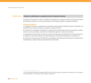 Proyecto Educativo Nacional al 2021




          POLÍTICA 24.2.              Fomentar la planificación y prospectiva sobre el desarrollo nacional

                                  El objetivo de esta política es elevar la calidad de la planificación y prospectiva referida al desarrollo nacional,
                                  promoviendo su práctica y el rol de la universidad en la formulación, gestión y evaluación de políticas.

                                  PRINCIPALES MEDIDAS
                                  a. Programa de fomento a la preparación de profesionales especializados en planificación para el desarrollo, con
                                  intercambios con escuelas nacionales y extranjeras y el apoyo de becas.
                                  b. Fomento de la investigación, planificación y prospectiva para el desarrollo nacional en la formación profesio-
                                  nal de las carreras priorizadas, con énfasis en la formulación, gestión y evaluación de políticas.
                                  c. Participación de instituciones de educación superior con liderazgo en la planificación concertada del desarro-
                                  llo regional, la cual incluye diálogo con el sector productivo, las autoridades regionales y la sociedad civil.
                                  d. Activación y fortalecimiento del CEPLAN33 aprovechando los profesionales especializados en planificación y
                                  constituyendo en regiones núcleos de planificadores del desarrollo.




                                   Centro Nacional de Planeamiento Estratégico (CEPLAN). Prevé el futuro del país a largo plazo concertadamente. Su reto es lograr el
                                  33


                                  desarrollo sostenible en lo económico, social, ambiental e institucional.



124 SEGUNDA PARTE
 