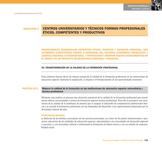 OBJETIVO ESTRATÉGICO 5
                                                                                                                                          Resultados y políticas

La educación que queremos para el Perú




            RESULTADO 3                  CENTROS UNIVERSITARIOS Y TÉCNICOS FORMAN PROFESIONALES
                                         ÉTICOS, COMPETENTES Y PRODUCTIVOS



                                     PROFESIONALES DESARROLLAN PRINCIPIOS ÉTICOS, TALENTOS Y VOCACIÓN PERSONAL; SON
                                     ALTAMENTE COMPETENTES FRENTE A DEMANDAS DEL ENTORNO ECONÓMICO PRODUCTIVO Y
                                     LABORAL NACIONAL E INTERNACIONAL, Y APROVECHAN Y GENERAN NUEVOS CONOCIMIENTOS EN
                                     EL MARCO DE UN PROYECTO DE DESARROLLO NACIONAL Y REGIONAL.


                                     25. TRANSFORMACIÓN DE LA CALIDAD DE LA FORMACIÓN PROFESIONAL


                                     Estas políticas buscan elevar de manera sustancial la calidad de la formación profesional en las instituciones de
                                     educación superior mediante la ampliación, la mejora y el fortalecimiento de las oportunidades existentes.



           POLÍTICA 25.1.                Mejorar la calidad de la formación en las instituciones de educación superior universitaria y
                                         técnico-profesional

                                     Mediante esta política se procura una elevación sustancial de la calidad de la formación profesional que actual-
                                     mente ofrecen universidades y centros de formación superior técnico-profesional. Para ello se promueve una reno-
                                     vación de la calidad de la enseñanza de manera que se asegure el desarrollo de competencias profesionales bási-
                                     cas y se articule la formación profesional con las demandas del desarrollo y los requerimientos planteados por la
                                     diversidad cultural del país.

                                     PRINCIPALES MEDIDAS
                                     a. Reforma de los diseños curriculares de las carreras priorizadas, así como de los planes institucionales o pro-
                                     yectos educativos de las entidades de educación superior, adecuándolos a las necesidades de desarrollo regional
                                     y nacional, y a la diversidad cultural y enfatizando la formación de líderes éticos y con un sentido de responsa-
                                     bilidad social.




                                                                                                      Una respuesta integral, el Proyecto Educativo Nacional 125
 