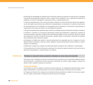 Proyecto Educativo Nacional al 2021




                                  b. Desarrollo de metodologías de enseñanza para la educación superior que propicien en todas las áreas y disciplinas
                                  el desarrollo del pensamiento autónomo, crítico y creativo de los estudiantes y de su capacidad de resolución de
                                  problemas, así como de investigación, comunicación eficaz y comportamiento ético.
                                  c. Prácticas preprofesionales en las carreras priorizadas, referidas a las áreas del mercado laboral más significati-
                                  vas de cada región, bajo convenios que enfaticen el acompañamiento, la evaluación y la asistencia al practicante.
                                  d. Aprovechamiento de los resultados de la investigación para el desarrollo en la formación de profesionales, el
                                  mejoramiento de los planes de estudio y la metodología de enseñanza.
                                  e. Programa de pasantías para estudiantes, bajo convenio con entidades educativas destacadas nacionales y extranjeras.
                                  f. Fortalecer o introducir en la formación especializada existente para diplomáticos, magistrados, miembros de
                                  las fuerzas armadas o policiales, miembros de la administración pública y otros, los mismos criterios de calidad,
                                  alta competencia, atención al desarrollo democrático, equidad, respeto a la diversidad y desarrollo de principios
                                  éticos propuestos para la educación superior.
                                  g. Programas de calidad para mejorar el ejercicio profesional de los egresantes que van a trabajar en el sector
                                  público (médicos, enfermeras, asistentas sociales, abogados y docentes) fomentando visiones solidarias y compro-
                                  metidas con la población.
                                  h. Reformular el papel de los colegios de profesionales desde la perspectiva de la vigilancia y la deontología.
                                  i. Racionalización de la oferta de formación profesional de la educación superior tomando como base los ejes de
                                  desarrollo socioeconómico y cultural del país y las regiones.



          POLÍTICA 25.2.              Fortalecer la educación técnico-productiva articulada con áreas claves del desarrollo

                                  Esta política tiene la finalidad de mejorar la educación técnico-productiva para el desarrollo brindando facilida-
                                  des de formación y certificación en áreas clave para el desarrollo, así como de captar, integrar y valorizar los
                                  saberes locales y aquellos cultivados en la práctica.

                                  PRINCIPALES MEDIDAS
                                  a. Promoción en todos los ámbitos de enseñanza técnico-productiva, de competencias laborales básicas, capaci-
                                  dades emprendedoras y autoestima positiva, así como de capacidades para la obtención de microcréditos
                                  b. Programa de difusión de las ventajas de una formación técnico-productiva de calidad y de las carreras requeri-
                                  das en la región, promoviendo la valoración social de carreras de tecnología.




126 SEGUNDA PARTE
 