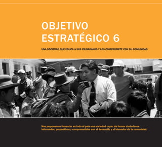 OBJETIVO
ESTRATÉGICO 6
UNA SOCIEDAD QUE EDUCA A SUS CIUDADANOS Y LOS COMPROMETE CON SU COMUNIDAD




                                                                                             Tarea
Nos proponemos fomentar en todo el país una sociedad capaz de formar ciudadanos
informados, propositivos y comprometidos con el desarrollo y el bienestar de la comunidad.
 