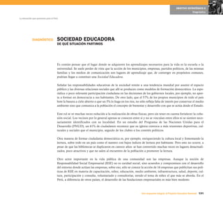 OBJETIVO ESTRATÉGICO 6
                                                                                                                                                     Diagnóstico

La educación que queremos para el Perú




            DIAGNÓSTICO              SOCIEDAD EDUCADORA
                                     DE QUÉ SITUACIÓN PARTIMOS




                                     Es común pensar que el lugar donde se adquieren los aprendizajes necesarios para la vida es la escuela o la
                                     universidad. Se suele perder de vista que la acción de los municipios, empresas, partidos políticos, de las mismas
                                     familias y los medios de comunicación son lugares de aprendizaje que, de converger en propósitos comunes,
                                     podrían llegar a constituir una Sociedad Educadora.

                                     Señalar las responsabilidades educativas de la sociedad remite a una tendencia mundial por asumir el espacio
                                     público y las diversas relaciones sociales que allí se producen como modelos de formación democrática. La espo-
                                     rádica o poco relevante participación ciudadana en las decisiones de los gobiernos locales, por ejemplo, no apor-
                                     ta a formar en democracia a sus habitantes. De otro lado, que el 57% de los propios municipios de todo el país
                                     bote la basura a cielo abierto o que un 5% lo haga en los ríos, no sólo refleja falta de interés por conservar el medio
                                     ambiente sino que comunica a la población el concepto de bienestar y desarrollo con que se actúa desde el Estado.

                                     Este rol se ve muchas veces reducido a la realización de obras físicas, pero sin tener en cuenta fortalecer la cohe-
                                     sión social. Los vecinos por lo general apenas se conocen entre sí y no se vinculan entre ellos ni se sienten nece-
                                     sariamente identificados con su localidad. En un estudio del Programa de las Naciones Unidas para el
                                     Desarrollo (PNUD), un 61% de ciudadanos reconoce que su iglesia convoca a más reuniones deportivas, cul-
                                     turales y sociales que el municipio, seguido de los clubes o los comités políticos.

                                     Otra manera de formar ciudadanía democrática es, por ejemplo, enriqueciendo la cultura local y fomentando la
                                     lectura, sobre todo en un país como el nuestro con bajos índices de lectura por habitante. Pero esto no ocurre, a
                                     pesar de que las bibliotecas se duplicaron en catorce años: se han convertido muchas veces en lugares desactuali-
                                     zados, poco atractivos y que no salen al encuentro de la población a promover la lectura.

                                     Otro actor importante en la vida pública de una comunidad son las empresas. Aunque la noción de
                                     Responsabilidad Social Empresarial (RSE) no es caridad social, sino acuerdos y compromisos con el desarrollo
                                     del entorno donde actúan las empresas, sobre eso, sólo se conoce la acción de 16 empresas que publicitan sus polí-
                                     ticas de RSE en materia de capacitación, niñez, educación, medio ambiente, infraestructura, salud, deporte, cul-
                                     tura, participación y consulta, voluntariado y consultorías, siendo el tema de niñez el que más se aborda. En el
                                     Perú, a diferencia de otros países, el desarrollo de las fundaciones empresariales es más bien modesto.



                                                                                                         Una respuesta integral, el Proyecto Educativo Nacional 131
 