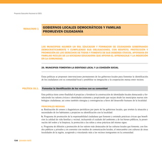 Proyecto Educativo Nacional al 2021




           RESULTADO 1                GOBIERNOS LOCALES DEMOCRÁTICOS Y FAMILIAS
                                      PROMUEVEN CIUDADANÍA



                                  LOS MUNICIPIOS ASUMEN UN ROL EDUCADOR Y FORMADOR DE CIUDADANÍA GOBERNANDO
                                  DEMOCRÁTICAMENTE Y CUMPLIENDO SUS OBLIGACIONES, CON RESPETO, PROTECCIÓN Y
                                  PROMOCIÓN DE LOS DERECHOS DE TODOS Y FOMENTO DE SUS DEBERES CÍVICOS, APOYADOS EN
                                  FAMILIAS NÚCLEO DE LA SOCIEDAD EDUCADORA QUE APOYAN EL APRENDIZAJE Y LA INSERCIÓN
                                  EN LA COMUNIDAD.


                                  26. MUNICIPIOS FOMENTAN LA IDENTIDAD LOCAL Y LA COHESIÓN SOCIAL


                                  Estas políticas se proponen intervenciones permanentes de los gobiernos locales para fomentar la identificación
                                  de los ciudadanos con su comunidad local y posibilitar su integración y la cooperación mutua entre vecinos.



          POLÍTICA 26.1.              Fomentar la identificación de los vecinos con su comunidad

                                  Esta política tiene como finalidad el propiciar y fortalecer la construcción de identidades locales destacando y for-
                                  taleciendo los valores cívicos e identidades existentes y propiciando que surjan desde los municipios nuevas sim-
                                  bologías ciudadanas, así como también sinergias y convergencias a favor del desarrollo humano de la localidad.

                                  PRINCIPALES MEDIDAS
                                  a. Realización de censos y diagnósticos periódicos por parte de los gobiernos locales, que revelen la situación y
                                  necesidades de los habitantes y propicien su identificación con la localidad.
                                  b. Programa de promoción de la responsabilidad ciudadana que fomente y estimule prácticas cívicas que benefi-
                                  cien la calidad de vida familiar y vecinal, incluyendo el cuidado del ambiente y de los bienes públicos, la preser-
                                  vación del orden y la limpieza, la protección a los niños y otras prácticas del mismo signo.
                                  c. Programa de difusión y promoción de los valores más destacados de las culturas locales que fomente, con fon-
                                  dos públicos y privados y en convenio con medios de comunicación locales, el intercambio con culturas de otras
                                  localidades de la región, acogiendo y vinculando más a los vecinos inmigrantes en la comunidad.


134 SEGUNDA PARTE
 