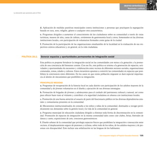OBJETIVO ESTRATÉGICO 6
                                                                                                                                           Resultados y políticas

La educación que queremos para el Perú




                                     d. Aplicación de medidas punitivas municipales contra instituciones y personas que practiquen la segregación
                                     basada en raza, sexo, religión, género o cualquier otra característica.
                                     e. Programas dirigidos a aumentar el conocimiento de los ciudadanos sobre su comunidad a través de rutas
                                     turísticas, museos de sitio, casas de cultura, certámenes de gastronomía local y otros, fomentados en las diversas
                                     instituciones locales, con participación de voluntarios formados como guías de la ciudad.
                                     f. Promoción de la participación de las organizaciones estudiantiles de la localidad en la evaluación de sus res-
                                     pectivos centros educativos y, en general, en la vida ciudadana.



           POLÍTICA 26.2.                Generar espacios y oportunidades permanentes de integración social

                                     Esta política se propone fortalecer la integración social en las comunidades con miras a la gestación y la promo-
                                     ción de una conciencia del bienestar común. Con ese fin, esta política se orienta a la generación de espacios, acti-
                                     vidades y oportunidades de encuentro y colaboración entre vecinos de diferentes sectores sociales, organizaciones
                                     comunales, zonas, edades y culturas. Estos encuentros apuntan a convertir las comunidades en espacios que posi-
                                     biliten la convivencia entre diferentes. En los casos en que exista población migrante se dará especial importan-
                                     cia al aliento de mecanismos que posibiliten su integración.

                                     PRINCIPALES MEDIDAS
                                     a. Programas de recuperación de la historia local en cada distrito con participación de los adultos mayores de la
                                     comunidad y de jóvenes voluntarios en el diseño y ejecución de sus diversas estrategias.
                                     b. Formación de brigadas de jóvenes y adolescentes para el cuidado del patrimonio cultural y natural, así como
                                     para ofrecer buen trato al visitante y contribuir a la seguridad ciudadana en alianza con instituciones locales.
                                     c. Promoción de una buena atención al usuario de parte del funcionario público en las diversas dependencias esta-
                                     tales y comunitarias presentes en la comunidad.
                                     d. Mecanismos institucionalizados de consulta a los niños y niñas de la comunidad, destinados a recoger perió-
                                     dicamente sus demandas sobre la gestión local y la vida de la comunidad en general.
                                     e. Programa municipal de educación ciudadana dirigido a eliminar toda forma de discriminación en la comuni-
                                     dad. Promoción de espacios de integración en la misma comunidad tales como cine clubes, ferias, festivales de
                                     danza y canto, exposiciones de arte, concursos gastronómicos.
                                     f. Diseño urbano de la comunidad que privilegia espacios físicos que posibiliten la integración e interacción entre
                                     vecinos, el desplazamiento seguro de peatones y ciclistas, sobre todo de los niños, de los adultos mayores y de per-
                                     sonas con discapacidad. Esto incluye una señalización en las lenguas de los habitantes.


                                                                                                       Una respuesta integral, el Proyecto Educativo Nacional 135
 