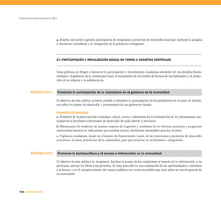 Proyecto Educativo Nacional al 2021




                                  g. Diseño, ejecución y gestión participativa de programas y proyectos de desarrollo local que incluyan la acogida
                                  a iniciativas ciudadanas y la integración de la población inmigrante.




                                  27. PARTICIPACIÓN Y MOVILIZACIÓN SOCIAL EN TORNO A DESAFÍOS CENTRALES


                                  Estas políticas se dirigen a favorecer la participación y movilización ciudadana alrededor de tres desafíos funda-
                                  mentales: el gobierno de la comunidad local, el incremento de los niveles de lectura de sus habitantes y la protec-
                                  ción de la infancia y la adolescencia.



          POLÍTICA 27.1.              Fomentar la participación de la ciudadanía en el gobierno de la comunidad

                                  El objetivo de esta política es hacer posible y estimular la participación de los pobladores en la toma de decisio-
                                  nes sobre los planes de desarrollo y presupuestos de sus gobiernos locales.

                                  PRINCIPALES MEDIDAS
                                  a. Fomento de la participación ciudadana, plural, activa e informada en la formulación de los presupuestos par-
                                  ticipativos y los planes concertados de desarrollo de cada distrito y provincia.
                                  b. Mecanismos de rendición de cuentas respecto de la gestión y resultados de los diversos proyectos y programas
                                  municipales basados en indicadores que resulten claros y fácilmente manejables para los vecinos.
                                  c. Vigilancia ciudadana, desde los Consejos de Concertación Local, de las inversiones y proyectos de desarrollo
                                  económico en áreas prioritarias de la comunidad, para que reviertan en su bienestar e integración.



          POLÍTICA 27.2.              Promover la lectoescritura y el acceso a información en la comunidad

                                  El objetivo de esta política es, en general, facilitar el acceso de los ciudadanos al mundo de la información, y en
                                  particular, acercar los libros a las personas. Se basa para ello en una ampliación de las oportunidades y estímulos
                                  a la lectura y en el enriquecimiento del espacio público con textos accesibles que sean afines al interés general de
                                  la comunidad.




136 SEGUNDA PARTE
 