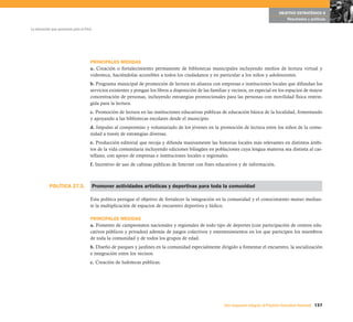 OBJETIVO ESTRATÉGICO 6
                                                                                                                                             Resultados y políticas

La educación que queremos para el Perú




                                     PRINCIPALES MEDIDAS
                                     a. Creación o fortalecimiento permanente de bibliotecas municipales incluyendo medios de lectura virtual y
                                     videoteca, haciéndolas accesibles a todos los ciudadanos y en particular a los niños y adolescentes.
                                     b. Programa municipal de promoción de lectura en alianza con empresas e instituciones locales que difundan los
                                     servicios existentes y pongan los libros a disposición de las familias y vecinos, en especial en los espacios de mayor
                                     concentración de personas, incluyendo estrategias promocionales para las personas con movilidad física restrin-
                                     gida para la lectura.
                                     c. Promoción de lectura en las instituciones educativas públicas de educación básica de la localidad, fomentando
                                     y apoyando a las bibliotecas escolares desde el municipio.
                                     d. Impulso al compromiso y voluntariado de los jóvenes en la promoción de lectura entre los niños de la comu-
                                     nidad a través de estrategias diversas.
                                     e. Producción editorial que recoja y difunda masivamente las historias locales más relevantes en distintos ámbi-
                                     tos de la vida comunitaria incluyendo ediciones bilingües en poblaciones cuya lengua materna sea distinta al cas-
                                     tellano, con apoyo de empresas e instituciones locales o regionales.
                                     f. Incentivo de uso de cabinas públicas de Internet con fines educativos y de información.



           POLÍTICA 27.3.                Promover actividades artísticas y deportivas para toda la comunidad

                                     Esta política persigue el objetivo de fortalecer la integración en la comunidad y el conocimiento mutuo median-
                                     te la multiplicación de espacios de encuentro deportivo y lúdico.

                                     PRINCIPALES MEDIDAS
                                     a. Fomento de campeonatos nacionales y regionales de todo tipo de deportes (con participación de centros edu-
                                     cativos públicos y privados) además de juegos colectivos y entretenimientos en los que participen los miembros
                                     de toda la comunidad y de todos los grupos de edad.
                                     b. Diseño de parques y jardines en la comunidad especialmente dirigido a fomentar el encuentro, la socialización
                                     e integración entre los vecinos.
                                     c. Creación de ludotecas públicas.




                                                                                                         Una respuesta integral, el Proyecto Educativo Nacional 137
 