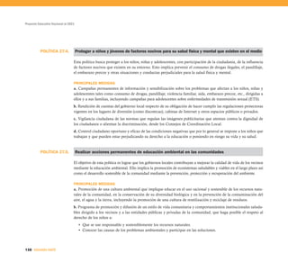 Proyecto Educativo Nacional al 2021




          POLÍTICA 27.4.              Proteger a niños y jóvenes de factores nocivos para su salud física y mental que existen en el medio

                                  Esta política busca proteger a los niños, niñas y adolescentes, con participación de la ciudadanía, de la influencia
                                  de factores nocivos que existen en su entorno. Esto implica prevenir el consumo de drogas ilegales, el pandillaje,
                                  el embarazo precoz y otras situaciones y conductas perjudiciales para la salud física y mental.

                                  PRINCIPALES MEDIDAS
                                  a. Campañas permanentes de información y sensibilización sobre los problemas que afectan a los niños, niñas y
                                  adolescentes tales como consumo de drogas, pandillaje, violencia familiar, sida, embarazo precoz, etc., dirigidas a
                                  ellos y a sus familias, incluyendo campañas para adolescentes sobre enfermedades de transmisión sexual (ETS).
                                  b. Rendición de cuentas del gobierno local respecto de su obligación de hacer cumplir las regulaciones protectoras
                                  vigentes en los lugares de diversión (como discotecas), cabinas de Internet y otros espacios públicos o privados.
                                  c. Vigilancia ciudadana de las normas que regulan las imágenes publicitarias que atentan contra la dignidad de
                                  los ciudadanos o alientan la discriminación, desde los Consejos de Coordinación Local.
                                  d. Control ciudadano oportuno y eficaz de las condiciones negativas que por lo general se impone a los niños que
                                  trabajan y que pueden estar perjudicando su derecho a la educación o poniendo en riesgo su vida y su salud.


          POLÍTICA 27.5.              Realizar acciones permanentes de educación ambiental en las comunidades

                                  El objetivo de esta política es lograr que los gobiernos locales contribuyan a mejorar la calidad de vida de los vecinos
                                  mediante la educación ambiental. Ello implica la promoción de ecosistemas saludables y viables en el largo plazo así
                                  como el desarrollo sostenible de la comunidad mediante la prevención, protección y recuperación del ambiente.

                                  PRINCIPALES MEDIDAS
                                  a. Promoción de una cultura ambiental que implique educar en el uso racional y sostenible de los recursos natu-
                                  rales de la comunidad, en la conservación de su diversidad biológica y en la prevención de la contaminación del
                                  aire, el agua y la tierra, incluyendo la promoción de una cultura de reutilización y reciclaje de residuos.
                                  b. Programa de promoción y difusión de un estilo de vida comunitaria y comportamientos institucionales saluda-
                                  bles dirigido a los vecinos y a las entidades públicas y privadas de la comunidad, que haga posible el respeto al
                                  derecho de los niños a:
                                        • Que se use responsable y sosteniblemente los recursos naturales.
                                        • Conocer las causas de los problemas ambientales y participar en las soluciones.



138 SEGUNDA PARTE
 