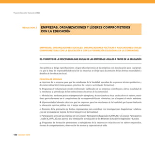 Proyecto Educativo Nacional al 2021




           RESULTADO 2                EMPRESAS, ORGANIZACIONES Y LÍDERES COMPROMETIDOS
                                      CON LA EDUCACIÓN



                                  EMPRESAS, ORGANIZACIONES SOCIALES, ORGANIZACIONES POLÍTICAS Y ASOCIACIONES CIVILES
                                  COMPROMETIDAS CON LA EDUCACIÓN Y CON LA FORMACIÓN CIUDADANA EN LA COMUNIDAD.


                                  29. FOMENTO DE LA RESPONSABILIDAD SOCIAL DE LAS EMPRESAS LOCALES A FAVOR DE LA EDUCACIÓN


                                  Esta política se dirige específicamente a lograr el compromiso de las empresas con la educación para cual propi-
                                  cia que la línea de responsabilidad social de las empresas se dirija hacia la atención de las diversas necesidades y
                                  desafíos de la educación local.

                                  PRINCIPALES MEDIDAS
                                  a. Apertura de la empresa para que los estudiantes de la localidad aprendan de su proceso técnico-productivo y
                                  de comercialización (visitas guiadas, prácticas de campo o actividades formativas).
                                  b. Programas de voluntariado donde profesionales calificados de las empresas contribuyan a elevar la calidad de
                                  la enseñanza y aprendizaje de las instituciones educativas de la comunidad.
                                  c. Modelación, mediante prácticas empresariales ejemplares, de una conducta ética y educadora de valores, mani-
                                  fiesta particularmente en el cumplimiento de sus responsabilidades tributarias y en el respeto al medio ambiente.
                                  d. Oportunidades laborales ofrecidas por las empresas para los estudiantes de la localidad que hayan finalizado
                                  la educación superior pública con el mejor rendimiento.
                                  e. Fomento de la generación de fondos empresariales para contribuir con investigaciones diagnósticas y elabora-
                                  ción de propuestas de mejora del nivel educativo de la localidad.
                                  f. Participación activa de las empresas en los Consejos Participativos Regionales (COPARE) y Consejos Participativos
                                  Locales (COPALE) para aportar a la formulación y evaluación de los Proyectos Educativos Regionales y Locales.
                                  g. Programas de formación permanente a trabajadores de la empresa en relación con los saberes requeridos,
                                  formas de comportamiento, observación de normas y expectativas de vida.



140 SEGUNDA PARTE
 
