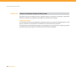 Proyecto Educativo Nacional al 2021




          POLÍTICA 30.2.              Promover el compromiso educativo de líderes locales

                                  Esta política busca que los gobiernos locales y regionales alienten a las personas con liderazgo o capacidad de
                                  influencia a incorporar en su agenda las necesidades de la educación local y regional.

                                  PRINCIPALES MEDIDAS
                                  a. Convocatoria de personas que protagonizan experiencias exitosas en su campo de desempeño laboral o social
                                  para que compartan sus conocimientos con estudiantes de la educación básica en particular;
                                  b. Nombramiento de personalidades destacadas como embajadores de la educación local y regional que realicen
                                  actividades promotoras del logro de los objetivos del Proyecto Educativo Regional.




142 SEGUNDA PARTE
 