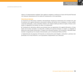 OBJETIVO ESTRATÉGICO 6
                                                                                                                                             Resultados y políticas

La educación que queremos para el Perú




                                     cultura y el comportamiento ciudadano. Esta vigilancia ciudadana se realizará en el marco del Acuerdo Nacional
                                     y de instancias representativas de los medios de comunicación y de los periodistas.

                                     PRINCIPALES MEDIDAS
                                     a. Creación de un observatorio ciudadano, descentralizado, formado por instituciones de la sociedad civil, para
                                     el monitoreo de la agenda informativa, procurando la defensa del derecho de los ciudadanos a su buen nombre,
                                     a estar bien informados, a evitar contenidos violentos o de cualquier índole que afecten el respeto, el honor, la inti-
                                     midad y la dignidad de las familias, los niños y los adolescentes.
                                     b. Formulación de indicadores objetivos que permitan hacer un seguimiento de la agenda informativa y el trata-
                                     miento de los temas vinculados a la educación; la defensa de la persona humana y el respeto a su dignidad; la
                                     defensa del orden jurídico democrático; el respeto de los derechos humanos y de los derechos y libertades funda-
                                     mentales consagrados por los tratados internacionales y por la Constitución Política del Perú.
                                     c. Implementación de programas de formación en comunicación social dirigidos a educadores y personas com-
                                     prometidas con el tema educativo y con el periodismo comprometido con la educación.




                                                                                                         Una respuesta integral, el Proyecto Educativo Nacional 145
 