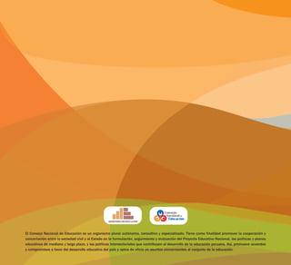 El Consejo Nacional de Educación es un organismo plural autónomo, consultivo y especializado. Tiene como finalidad promover la cooperación y
concertación entre la sociedad civil y el Estado en la formulación, seguimiento y evaluación del Proyecto Educativo Nacional, las políticas y planes
educativos de mediano y largo plazo, y las políticas intersectoriales que contribuyen al desarrollo de la educación peruana. Así, promueve acuerdos
y compromisos a favor del desarrollo educativo del país y opina de oficio en asuntos concernientes al conjunto de la educación.
 