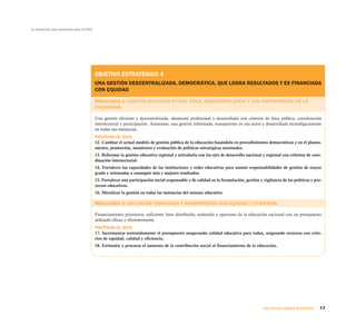 La educación que queremos para el Perú




                                         OBJETIVO ESTRATÉGICO 4
                                         UNA GESTIÓN DESCENTRALIZADA, DEMOCRÁTICA, QUE LOGRA RESULTADOS Y ES FINANCIADA
                                         CON EQUIDAD

                                         RESULTADO 1: GESTIÓN EDUCATIVA EFICAZ, ÉTICA, DESCENTRALIZADA Y CON PARTICIPACIÓN DE LA
                                         CIUDADANÍA

                                         Una gestión eficiente y descentralizada, altamente profesional y desarrollada con criterios de ética pública, coordinación
                                         intersectorial y participación. Asimismo, una gestión informada, transparente en sus actos y desarrollada tecnológicamente
                                         en todas sus instancias.
                                         POLÍTICAS AL 2021
                                         12. Cambiar el actual modelo de gestión pública de la educación basándola en procedimientos democráticos y en el planea-
                                         miento, promoción, monitoreo y evaluación de políticas estratégicas nacionales.
                                         13. Reformar la gestión educativa regional y articularla con los ejes de desarrollo nacional y regional con criterios de coor-
                                         dinación intersectorial.
                                         14. Fortalecer las capacidades de las instituciones y redes educativas para asumir responsabilidades de gestión de mayor
                                         grado y orientadas a conseguir más y mejores resultados.
                                         15. Fortalecer una participación social responsable y de calidad en la formulación, gestión y vigilancia de las políticas y pro-
                                         yectos educativos.
                                         16. Moralizar la gestión en todas las instancias del sistema educativo

                                         RESULTADO 2: EDUCACIÓN FINANCIADA Y ADMINISTRADA CON EQUIDAD Y EFICIENCIA

                                         Financiamiento prioritario, suficiente, bien distribuido, sostenido y oportuno de la educación nacional con un presupuesto
                                         utilizado eficaz y eficientemente.
                                         POLÍTICAS AL 2021
                                         17. Incrementar sostenidamente el presupuesto asegurando calidad educativa para todos, asignando recursos con crite-
                                         rios de equidad, calidad y eficiencia.
                                         18. Estimular y procurar el aumento de la contribución social al financiamiento de la educación.




                                                                                                                                        Una mirada integral al proyecto   17
 