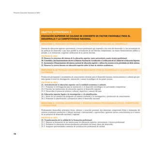 Proyecto Educativo Nacional al 2021




                                      OBJETIVO ESTRATÉGICO 5
                                      EDUCACIÓN SUPERIOR DE CALIDAD SE CONVIERTE EN FACTOR FAVORABLE PARA EL
                                      DESARROLLO Y LA COMPETITIVIDAD NACIONAL

                                      RESULTADO 1: RENOVADO SISTEMA DE EDUCACIÓN SUPERIOR ARTICULADO AL DESARROLLO

                                      Sistema de educación superior universitaria y técnico-profesional que responde a los retos del desarrollo y a las necesidades de
                                      las políticas de desarrollo y que hace posible la articulación de sus diversos componentes, un mayor financiamiento público y
                                      privado, y la renovación y superior calificación de la carrera docente.
                                      POLÍTICAS AL 2021
                                      19. Renovar la estructura del sistema de la educación superior, tanto universitaria cuanto técnico-profesional.
                                      20. Consolidar y dar funcionamiento efectivo al Sistema Nacional de Acreditación y Certificación de la Calidad de la Educación Superior.
                                      21. Incrementar el financiamiento del sistema nacional de educación superior y enfocar los recursos en las prioridades de dicho sistema.
                                      22. Renovar la carrera docente en educación superior sobre la base de méritos académicos.

                                      RESULTADO 2: SE PRODUCE CONOCIMIENTOS RELEVANTES PARA EL DESARROLLO Y LA LUCHA CONTRA
                                      LA POBREZA

                                      Producción permanente y acumulativa de conocimiento relevante para el desarrollo humano, socioeconómico y cultural que per-
                                      mita igualar el nivel de investigación, innovación y avance tecnológico de los países vecinos.
                                      POLÍTICAS AL 2021
                                      23. Articulación de la educación superior con la realidad económica y cultural.
                                      23.1. Fomentar la investigación para la innovación y el desarrollo tecnológico en actividades competitivas.
                                      23.2 Vincular las instituciones de educación superior al desarrollo regional.
                                      23.3. Desarrollar el potencial artístico, cultural, deportivo y natural del país.
                                      24. Educación superior ligada a la investigación y a la planificación.
                                      24.1. Hacer de los estudios de postgrado un sistema orientado a la investigación y producción de conocimiento.
                                      24.2. Fomentar la planificación y prospectiva sobre el desarrollo nacional.

                                      RESULTADO 3: CENTROS UNIVERSITARIOS Y TÉCNICOS FORMAN PROFESIONALES ÉTICOS, COMPETENTES
                                      Y PRODUCTIVOS

                                      Profesionales desarrollan principios éticos, talentos y vocación personal; son altamente competentes frente a demandas del
                                      entorno económico productivo y laboral nacional e internacional, y aprovechan y generan nuevos conocimientos en el marco
                                      de un proyecto de desarrollo nacional y regional.
                                      POLÍTICAS AL 2021
                                      25. Transformación de la calidad de la formación profesional.
                                      25.1. Mejorar la formación de las instituciones de educación superior, universitaria y técnico-profesional.
                                      25.2. Fortalecer la educación técnico-productiva articulada con áreas claves del desarrollo.
                                      25.3. Asegurar oportunidades continuas de actualización profesional de calidad.


18
 