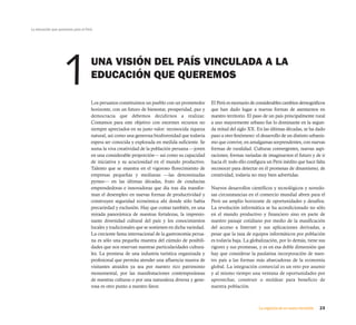 La educación que queremos para el Perú




                   1                 UNA VISIÓN DEL PAÍS VINCULADA A LA
                                     EDUCACIÓN QUE QUEREMOS

                                     Los peruanos constituimos un pueblo con un prometedor         El Perú es escenario de considerables cambios demográficos
                                     horizonte, con un futuro de bienestar, prosperidad, paz y     que han dado lugar a nuevas formas de asentarnos en
                                     democracia que debemos decidirnos a realizar.                 nuestro territorio. El paso de un país principalmente rural
                                     Contamos para este objetivo con enormes recursos no           a uno mayormente urbano fue lo dominante en la segun-
                                     siempre apreciados en su justo valor: reconocida riqueza      da mitad del siglo XX. En las últimas décadas, se ha dado
                                     natural, así como una generosa biodiversidad que todavía      paso a otro fenómeno: el desarrollo de un distinto urbanis-
                                     espera ser conocida y explorada en medida suficiente. Se      mo que convive, en amalgamas sorprendentes, con nuevas
                                     suma la viva creatividad de la población peruana —joven       formas de ruralidad. Culturas convergentes, nuevas aspi-
                                     en una considerable proporción— así como su capacidad         raciones, formas variadas de imaginarnos el futuro y de ir
                                     de iniciativa y su acuciosidad en el mundo productivo.        hacia él: todo ello configura un Perú inédito que hace falta
                                     Talento que se muestra en el vigoroso florecimiento de        reconocer para detectar en él promesas de dinamismo, de
                                     empresas pequeñas y medianas —las denominadas                 creatividad, todavía no muy bien advertidas.
                                     pymes— en las últimas décadas, fruto de conductas
                                     emprendedoras e innovadoras que día tras día transfor-        Nuevos desarrollos científicos y tecnológicos y novedo-
                                     man el desempleo en nuevas formas de productividad y          sas circunstancias en el comercio mundial abren para el
                                     construyen seguridad económica ahí donde sólo había           Perú un amplio horizonte de oportunidades y desafíos.
                                     precariedad y exclusión. Hay que contar también, en una       La revolución informática se ha acondicionado no sólo
                                     mirada panorámica de nuestras fortalezas, la impresio-        en el mundo productivo y financiero sino en parte de
                                     nante diversidad cultural del país y los conocimientos        nuestro paisaje cotidiano por medio de la masificación
                                     locales y tradicionales que se sostienen en dicha variedad.   del acceso a Internet y sus aplicaciones derivadas, a
                                     La creciente fama internacional de la gastronomía perua-      pesar que la tasa de equipos informáticos por población
                                     na es sólo una pequeña muestra del cúmulo de posibili-        es todavía baja. La globalización, por lo demás, tiene sus
                                     dades que nos reservan nuestras particularidades cultura-     rigores y sus promesas, y es en esa doble dimensión que
                                     les. La promesa de una industria turística organizada y       hay que considerar la paulatina incorporación de nues-
                                     profesional que permita atender una afluencia masiva de       tro país a las formas más abarcadoras de la economía
                                     visitantes atraídos ya sea por nuestro rico patrimonio        global. La integración comercial es un reto por asumir
                                     monumental, por las manifestaciones contemporáneas            y al mismo tiempo una ventana de oportunidades por
                                     de nuestras culturas o por una naturaleza diversa y gene-     aprovechar, construir o moldear para beneficio de
                                     rosa es otro punto a nuestro favor.                           nuestra población.



                                                                                                                            La urgencia de un nuevo horizonte   23
 