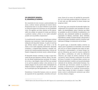 Proyecto Educativo Nacional al 2021




                                  UN HORIZONTE GENERAL:                                                  sonas, dentro de un marco de igualdad de oportunida-
                                  EL DESARROLLO HUMANO                                                   des, en el cual todos pueden progresar en libertad» y en
                                                                                                         el cual cada uno debe avanzar al mismo tiempo que
                                  Ser conscientes de esos recursos y potencialidades nos                 progresan todos1.
                                  invita a cultivar visiones optimistas de nuestro futuro.
                                  Proponernos tener en un plazo definido un país donde                   En primer lugar, esta concepción de desarrollo implica una
                                  la realización plena de las personas sea una posibilidad               comprensión de las personas como portadoras de necesi-
                                  cierta. No significa, por tanto, plantear un fin inalcan-              dades y de potencialidades, metas y derechos que deben
                                  zable sino señalar un conjunto de metas que debemos                    ser atendidos; no sólo en lo referido a la subsistencia y a la
                                  y podemos realizar. ¿Cómo es esa visión realizable?                    protección, sino conteniendo también las necesidades y
                                  ¿Cuáles son sus posibles componentes?                                  capacidades de libertad, creatividad, afecto, identidad,
                                                                                                         trascendencia y sentido. Al mismo tiempo, cada peruano y
                                  La transformación nacional que vislumbramos contiene                   cada peruana poseen facultades creativas e inventivas, apti-
                                  elementos muy numerosos y sobre todo plantea la con-                   tudes para el diálogo y la interacción con los demás.
                                  solidación del desarrollo humano. A partir de ahí hay
                                  que afirmar avances concretos, que sirvan a ese fin                    En segundo lugar, el desarrollo implica construir un
                                  mayor, en las cuatro siguientes dimensiones: desarrollo                espacio para la igualdad en la diversidad: una sociedad
                                  económico y competitividad; bienestar y equidad; afir-                 que crece en un espacio integrador que acoge con igua-
                                  mación de la institucionalidad democrática; reforma del                les derechos y oportunidades y, al mismo tiempo, res-
                                  Estado e integración territorial, social y cultural del país.          peta las diferencias que nacen de nuestra cualidad de
                                                                                                         seres libres y autónomos, así como las diferencias
                                  El desarrollo humano constituye, en rigor, el gran hori-               colectivas, que surgen de nuestra condición de seres
                                  zonte del país que deseamos construir; abarca y da senti-              con historia, raíces culturales y tradiciones. En ese Perú
                                  do a las demás transformaciones necesarias. Su conteni-                del futuro, la unidad y la cohesión deben coexistir con
                                  do es ético y está dirigido a hacer del Perú una sociedad              la libertad individual y también con las particularidades
                                  en la cual nos podamos realizar como personas en un                    culturales de las distintas colectividades humanas. Así,
                                  sentido integral. En esta noción están contemplados los                el desarrollo que merecemos consiste en erradicar la
                                  ideales de justicia y equidad que resultan, a fin de cuen-             exclusión, la discriminación y la desigualdad de opor-
                                  tas, los principios que dan legitimidad a una comunidad.               tunidades fundadas en la condición socioeconómica,
                                                                                                         étnica, física, mental, de edad o de género, e implica
                                  Entendemos el desarrollo humano como un «proceso                       luchar contra la subordinación excluyente que sufren
                                  de expansión de las capacidades y derechos de las per-                 las otras culturas y lenguas.



                                  1
                                      PNUD Informe sobre Desarrollo Humano Perú 2005. Hagamos de la competitividad una oportunidad para todos. Lima, 2005.



24    PRIMERA PARTE
 