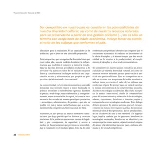 Proyecto Educativo Nacional al 2021




                                  Ser competitivo en nuestro país es considerar las potencialidades de
                                  nuestra diversidad cultural, así como de nuestros recursos naturales
                                  para su preservación a partir de una gestión eficiente [...] no es sólo un
                                  término con acepciones de índole económica, incluye tomar en cuenta
                                  el valor de las culturas que conforman el país.

                                  adecuados para la realización de las capacidades de la       combinado con políticas laborales que aseguren que el
                                  población, que es joven en una apreciable proporción.        crecimiento económico se traduzca en incremento de
                                                                                               la oferta de empleo y, al mismo tiempo, que éste sea de
                                  Esta integración, que no suprime la diversidad sino que      calidad en lo relativo a la productividad, al cumpli-
                                  crece sobre ella, supone también fortalecer la infraes-      miento de derechos y a los niveles remunerativos.
                                  tructura que posibilite el comercio y mejore la rentabi-
                                  lidad de las más diversas actividades productivas y de       Ser competitivo en nuestro país es considerar las poten-
                                  servicios y la puesta en valor de los variados recursos      cialidades de nuestra diversidad cultural, así como de
                                  físicos y conocimientos locales por medio de una capa-       nuestros recursos naturales para su preservación a par-
                                  citación técnica y administrativa que propicie su pro-       tir de una gestión eficiente. Pero ser competitivo no es
                                  yección a escala nacional e internacional.                   sólo un término con acepciones de índole económica,
                                                                                               incluye tomar en cuenta el valor de las culturas que
                                  La competitividad y el crecimiento económico sostenido       conforman el país. En primer lugar, se trata de cambiar
                                  demandan una inversión mayor y mejor focalizada en           la mirada etnocentrista de la competitividad encasilla-
                                  políticas sectoriales y redistributivas vigorosas. También   da sólo en tecnologías occidentales. Hace falta incorpo-
                                  se precisa, desde luego, mayor reinversión y, consiguien-    rar la mirada intercultural, donde la competitividad
                                  temente, mayor acumulación de capital, así como se hace      parte del reconocimiento y valoración de las tecnologías,
                                  necesario dar un salto en nuestro paradigma productivo       saberes, expresiones, fortalezas e historias propias y
                                  —tecnológico, administrativo, de gestión— que sólo es        enriquecerlas con tecnologías modernas. Este diálogo
                                  posible con más y mejor capital humano que, a su vez,        debiera provenir de ambos sectores, pues el enrique-
                                  incremente la competitividad internacional del Perú.         cimiento es mutuo, pero requiere además del reconoci-
                                                                                               miento al valor de los «productos», de los «productores»,
                                  Asimismo, el país precisa un marco normativo e insti-        de los creadores de una y otra vertiente. En segundo
                                  tucional que haga posible que las distintas y creativas      lugar, implica también que los peruanos, herederos de
                                  iniciativas de la población encuentren cauces de legali-     tecnologías ancestrales, fortalezcan su identidad y su
                                  dad y, por consiguiente, de seguridad, y acceso a            autopercepción como sujetos, dejando atrás el estigma
                                  medios de financiamiento que permitan su sostenibili-        del atraso y la inferioridad para dar paso a culturas afir-
                                  dad y expansión en el mediano plazo. Esto ha de estar        madas y de verdad competitivas.


26    PRIMERA PARTE
 