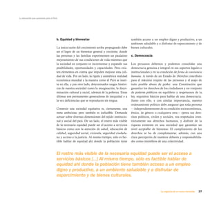 La educación que queremos para el Perú




                                     b. Equidad y bienestar                                      también acceso a un empleo digno y productivo, a un
                                                                                                 ambiente saludable y a disfrutar de esparcimiento y de
                                     La única razón del crecimiento arriba propugnado debe       bienes culturales.
                                     ser el logro de un bienestar general y creciente, donde
                                     las personas y las familias experimenten un paulatino       c. Democracia
                                     mejoramiento de sus condiciones de vida mientras que
                                     la sociedad en conjunto ve incrementar y expandir sus       Los peruanos debemos y podemos consolidar una
                                     posibilidades, oportunidades y capacidades. Pero exis-      democracia genuina e integral en sus aspectos legales e
                                     ten elementos en contra que impiden mejorar esta cali-      institucionales y en su condición de forma de convivencia
                                     dad de vida. Por un lado, la rígida y asimétrica realidad   humana. A través de un Estado de Derecho concebido
                                     económica mundial y la manera como el Perú se inser-        para el máximo respeto de las personas y el atajo de
                                     ta en ella, y por otro lado, determinados rasgos históri-   todo posible abuso de poder: una Constitución que
                                     cos de nuestra sociedad como la marginación, la discri-     garantice los derechos de los ciudadanos y un conjunto
                                     minación cultural y racial, además de la pobreza. Estas     de poderes públicos en equilibrio y respetuosos de la
                                     últimas son permanentes generadoras de inequidad y a        ley, requisitos básicos para hablar de una democracia.
                                     la vez deficiencias que se reproducen sin tregua.           Junto con ello, y con similar importancia, nuestro
                                                                                                 ordenamiento político debe asegurar que toda persona
                                     Construir una sociedad equitativa es, ciertamente, una      —independientemente de su condición socioeconómica,
                                     meta ambiciosa; pero también es ineludible. Demanda         étnica, de género o cualquiera otra— ejerza sus dere-
                                     actuar sobre diversas dimensiones del tejido institucio-    chos políticos, civiles y sociales, vea respetados irres-
                                     nal y social del país. De un lado, el rostro más visible    trictamente sus derechos humanos, y disfrute de la
                                     de la necesaria equidad puede ser el acceso a servicios     riqueza existente en una sociedad que garantice un
                                     básicos como son la atención de salud, educación de         nivel aceptable de bienestar. El cumplimiento de los
                                     calidad, seguridad social, vivienda, seguridad ciudada-     derechos se ha de complementar, además, con una
                                     na y acceso a la justicia. Al mismo tiempo, sólo es fac-    clara percepción de nuestros deberes y responsabilida-
                                     tible hablar de equidad ahí donde la población tiene        des como miembros de una colectividad.



                                     El rostro más visible de la necesaria equidad puede ser el acceso a
                                     servicios básicos [...] Al mismo tiempo, sólo es factible hablar de
                                     equidad ahí donde la población tiene también acceso a un empleo
                                     digno y productivo, a un ambiente saludable y a disfrutar de
                                     esparcimiento y de bienes culturales.


                                                                                                                        La urgencia de un nuevo horizonte   27
 