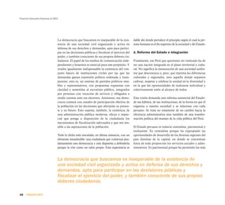 Proyecto Educativo Nacional al 2021




                                  La democracia que buscamos es inseparable de la exis-          dable ahí donde prevalece el principio según el cual la per-
                                  tencia de una sociedad civil organizada y activa en            sona humana es el fin supremo de la sociedad y del Estado.
                                  defensa de sus derechos y demandas, apta para partici-
                                  par en las decisiones públicas y fiscalizar el ejercicio del   d. Reforma del Estado e integración
                                  poder, y también consciente de sus propios deberes ciu-
                                  dadanos. El papel de los medios de comunicación inde-          Finalmente, ese Perú que queremos ver realizado ha de
                                  pendientes y honestos es esencial para este propósito. Y       ser una nación integrada en el plano territorial y cultu-
                                  resulta igualmente indispensable la existencia del con-        ral. No significa la instauración de una sociedad unifor-
                                  junto básico de instituciones civiles por las que las          me que desconozca o, peor, que reprima las diferencias
                                  demandas ganan expresión política ordenada y trans-            culturales y regionales, sino aquella donde sepamos
                                  parente; esto es, un sistema de partidos políticos esta-       cultivar, respetar y celebrar la unidad en la diversidad y
                                  bles y representativos, con propuestas expuestas con           en la que las oportunidades de realizarse individual y
                                  claridad y sometidas al escrutinio público, integrados         colectivamente estén al alcance de todos.
                                  por personas con vocación de servicio y obligados a
                                  rendir cuentas ante sus electores. Asimismo, esa demo-         Esta visión demanda una reforma sustancial del Estado:
                                  cracia contará con canales de participación efectiva de        de sus hábitos, de sus instituciones, de la forma en que él
                                  la población en las decisiones que afectarán su presen-        organiza a nuestra sociedad y se relaciona con cada
                                  te y su futuro. Esto supone, también, la existencia de         peruano. Se trata no solamente de un cambio hacia la
                                  una administración pública moderna, eficaz e impar-            eficiencia administrativa sino también de una transfor-
                                  cial que ponga a disposición de la ciudadanía los              mación política del manejo de la vida pública del Perú.
                                  mecanismos de fiscalización adecuados y que sea sen-
                                  sible a las aspiraciones de la población.                      El Estado peruano es todavía centralista, patrimonial y
                                                                                                 excluyente. Es centralista porque ha expropiado las
                                  Todo lo dicho está vinculado, en última instancia, con un      oportunidades de desarrollo de las diversas regiones del
                                  elemento insustituible: una ciudadanía que construye pau-      país distintas de la capital, en donde se concentran
                                  latinamente una democracia y está dispuesta a defenderla       fuera de toda proporción los servicios sociales y admi-
                                  porque la vive como un valor propio. Esta experiencia es       nistrativos. Es patrimonial porque ha permitido las más


                                  La democracia que buscamos es inseparable de la existencia de
                                  una sociedad civil organizada y activa en defensa de sus derechos y
                                  demandas, apta para participar en las decisiones públicas y
                                  fiscalizar el ejercicio del poder, y también consciente de sus propios
                                  deberes ciudadanos.

28    PRIMERA PARTE
 