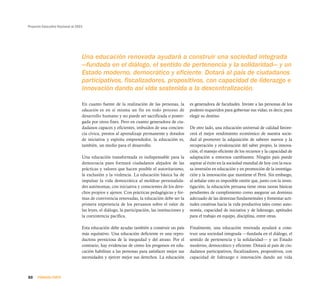 Proyecto Educativo Nacional al 2021




                                  Una educación renovada ayudará a construir una sociedad integrada
                                  —fundada en el diálogo, el sentido de pertenencia y la solidaridad— y un
                                  Estado moderno, democrático y eficiente. Dotará al país de ciudadanos
                                  participativos, fiscalizadores, propositivos, con capacidad de liderazgo e
                                  innovación dando así vida sostenida a la descentralización.

                                  En cuanto fuente de la realización de las personas, la         es generadora de facultades. Inviste a las personas de los
                                  educación es en sí misma un fin en todo proceso de             poderes requeridos para gobernar sus vidas; es decir, para
                                  desarrollo humano y no puede ser sacrificada o poster-         elegir su destino.
                                  gada por otros fines. Pero en cuanto generadora de ciu-
                                  dadanos capaces y eficientes, imbuidos de una concien-         De otro lado, una educación universal de calidad favore-
                                  cia cívica, prestos al aprendizaje permanente y dotados        cerá el mejor rendimiento económico de nuestra socie-
                                  de iniciativa y espíritu emprendedor, la educación es,         dad al promover la adquisición de saberes nuevos y la
                                  también, un medio para el desarrollo.                          recuperación y revaloración del saber propio, la innova-
                                                                                                 ción, el manejo eficiente de los recursos y la capacidad de
                                  Una educación transformada es indispensable para la            adaptación a entornos cambiantes. Ningún país puede
                                  democracia pues formará ciudadanos alejados de las             aspirar al éxito en la sociedad mundial de hoy con la esca-
                                  prácticas y valores que hacen posible el autoritarismo,        sa inversión en educación y en promoción de la investiga-
                                  la exclusión y la violencia. La educación básica ha de         ción y la innovación que mantiene el Perú. Sin embargo,
                                  impulsar la vida democrática al moldear personalida-           al señalar esto es imposible omitir que, junto con la inves-
                                  des autónomas, con iniciativa y conscientes de los dere-       tigación, la educación peruana tiene otras tareas básicas
                                  chos propios y ajenos. Con prácticas pedagógicas y for-        pendientes de cumplimiento como asegurar un dominio
                                  mas de convivencia renovadas, la educación debe ser la         adecuado de las destrezas fundamentales y fomentar acti-
                                  primera experiencia de los peruanos sobre el valor de          tudes creativas hacia la vida productiva tales como auto-
                                  las leyes, el diálogo, la participación, las instituciones y   nomía, capacidad de iniciativa y de liderazgo, aptitudes
                                  la coexistencia pacífica.                                      para el trabajo en equipo, disciplina, entre otras.

                                  Esta educación debe ayudar también a construir un país         Finalmente, una educación renovada ayudará a cons-
                                  más equitativo. Una educación deficiente es una repro-         truir una sociedad integrada —fundada en el diálogo, el
                                  ductora perniciosa de la inequidad y del atraso. Por el        sentido de pertenencia y la solidaridad— y un Estado
                                  contrario, hay evidencias de cómo los progresos en edu-        moderno, democrático y eficiente. Dotará al país de ciu-
                                  cación habilitan a las personas para satisfacer mejor sus      dadanos participativos, fiscalizadores, propositivos, con
                                  necesidades y ejercer mejor sus derechos. La educación         capacidad de liderazgo e innovación dando así vida



30    PRIMERA PARTE
 