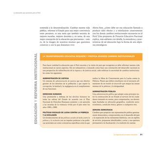 La educación que queremos para el Perú




                                                                sostenida a la descentralización. Cambiar nuestra vida               Ahora bien, ¿cómo debe ser esa educación llamada a
                                                                pública, reformar el Estado para una mejor convivencia               producir tales efectos y a entrelazarse creativamente
                                                                entre peruanos, es una meta que también necesita de                  con los demás cambios institucionales necesarios en el
                                                                mejores escuelas, mejores docentes y, en suma, de una                Perú? Esta propuesta de Proyecto Educativo Nacional
                                                                mejor concepción de la educación que precisamos —esto                explica, más adelante con detalle, la naturaleza y carac-
                                                                es, de la imagen de nosotros mismos que queremos                     terísticas de tal educación bajo la forma de seis objeti-
                                                                construir y con la que deseamos vivir.                               vos estratégicos.
                            EDUCACIÓN Y REFORMA INSTITUCIONAL




                                                                   LA TRANSFORMACIÓN EDUCATIVA REQUIERE Y PROPICIA GRANDES CAMBIOS INSTITUCIONALES



                                                                   Para hacer realidad la educación que el Perú necesita y la visión de país que recogemos se debe reformar nuestra vida
                                                                   institucional en varios aspectos. Sin ser exhaustivos y tomando como base una orientación del desarrollo nacional en
                                                                   una perspectiva de redistribución de la riqueza y de justicia social, cabe enfatizar la necesidad de cambios instituciona-
                                                                   les como los siguientes:

                                                                   ADMINISTRACIÓN DE JUSTICIA                                        realiza la Mesa de Concertación para la Lucha contra la
                                                                   Un sistema de administración de justicia que sea efectivo         Pobreza. Planes que deben conciliarse con el necesario afi-
                                                                   garante de los derechos de la población y que supere la           namiento de un modelo de desarrollo que ataque las causas
                                                                   corrupción, la lentitud y la negligencia en el cumplimiento       mismas de la pobreza y la desigualdad.
                                                                   de sus funciones.
                                                                                                                                     ADMINISTRACIÓN PÚBLICA
                                                                   DERECHOS HUMANOS                                                  Una administración pública que adopte como principio rec-
                                                                   Una promoción y defensa de los derechos humanos en                tor la construcción de un Estado al servicio de los ciuda-
                                                                   todas las esferas del Estado de acuerdo con el Plan               danos tomando en cuenta, para compensarlas, sus desven-
                                                                   Nacional de Derechos Humanos existente y con atención             tajas fundadas en ubicación geográfica, condición socio-
                                                                   a las secuelas de la violencia vivida por el país entre los       económica, condición étnica, género o cualquiera otra.
                                                                   años 1980 y 2000.
                                                                                                                                     GENUINA DEMOCRACIA
                                                                   POLÍTICAS SOCIALES DE LUCHA CONTRA LA POBREZA                     Cambios para propiciar una representación política genuina-
                                                                   Y LA EXCLUSIÓN                                                    mente democrática, comprometida con el desarrollo del país
                                                                   Un fortalecimiento de las políticas sociales de lucha contra la   y la superación de las exclusiones históricas, con un espíritu
                                                                   pobreza y la exclusión con un impulso poderoso a las políti-      de servicio, propuestas identificables y serias y una apertura
                                                                   cas sectoriales así como a iniciativas específicas como la que    permanente a la fiscalización y la rendición de cuentas.




                                                                                                                                                                La urgencia de un nuevo horizonte     31
 