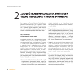 Proyecto Educativo Nacional al 2021




                  2               ¿DE QUÉ REALIDAD EDUCATIVA PARTIMOS?
                                  VIEJOS PROBLEMAS Y NUEVAS PROMESAS

                                  Esta propuesta de Proyecto Educativo Nacional se sus-           del país. Muchos de los que sí acceden al sistema
                                  tenta en la firme convicción de que el cambio es posible.       educativo reciben, sin embargo, servicios ineficaces y
                                  Por tanto, es optimista sobre el futuro de nuestra educa-       de mala calidad.
                                  ción y de nuestro país; sin embargo, se ha de apoyar en
                                  una visión realista de la situación actual así como de los    • El aprendizaje se encuentra confinado a prácticas ruti-
                                  recursos e iniciativas con que se cuenta desde ahora.           narias y mecánicas que privan a niños, niñas y jóvenes
                                                                                                  de lograr realmente las competencias que requieren de
                                                                                                  manera efectiva, creativa y crítica. Tal vez no exista
                                  EDUCACIÓN HOY:                                                  expresión más emblemática de esta situación que el
                                  UN FUTURO POR RECUPERAR                                         fracaso en el aprendizaje de la lectura y la escritura,
                                                                                                  especialmente grave entre la población rural y bilin-
                                  Es imposible desconocer que el sistema educativo vigente        güe, víctimas de una suerte de apartheid educativo.
                                  desde hace décadas guarda una estrecha correspondencia
                                  con nuestra realidad social. La defraudación de la prome-     • La gestión del aparato educativo se encuentra sumi-
                                  sa de “educación de calidad para todos” ha permitido que        da en un marasmo de escasez de recursos, manejo
                                  se haga más evidente la desigualdad entre los peruanos,         ineficiente e inequitativo del presupuesto disponible,
                                  haciendo que se vea —en un sentido general— más                 rigidez administrativa, burocratismo y, sobre todo,
                                  sombrío el futuro de nuestro país. Las numerosas y viejas       corrupción proliferante en todos los niveles. Esto
                                  fallas y distorsiones de la educación peruana, nos llevan a     hace del sistema actual una segura garantía para con-
                                  poner más énfasis en la necesidad de un cambio integral y       tinuar la línea de fracasos antes mencionados.
                                  estructural, así como en la urgencia de empezarlo cuanto
                                  antes. A manera de ilustración de ese futuro cancelado        • Los docentes peruanos se encuentran desmotivados
                                  que necesitamos reabrir, cabe señalar, por el momento,          e incrédulos ante cualquier anuncio de cambio. Los
                                  las áreas básicas de esos fracasos:                             esfuerzos que muchos de ellos realizan por innovar y
                                                                                                  dar de sí, en medio de condiciones de trabajo muy
                                  • La expansión de la educación en el Perú no ha cumpli-         desfavorables, no son valorados por el Estado y la
                                    do su promesa de universalidad y calidad. Todavía son         sociedad. Recibe igual trato aquel maestro que hace
                                    muchos los excluidos, principalmente los niños más            méritos extraordinarios y aquel que ni siquiera cum-
                                    pequeños y los jóvenes de las zonas rurales más pobres        ple con sus obligaciones mínimas.



32    PRIMERA PARTE
 