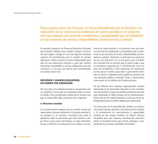 Proyecto Educativo Nacional al 2021




                                  Poco a poco, pero con firmeza, se viene entendiendo que el derecho a la
                                  educación no se reduce a la existencia de cuatro paredes y un pizarrón,
                                  sino que abarca una serie de condiciones y propiedades que se sintetizan
                                  en las nociones de acceso, disponibilidad, permanencia y calidad.

                                  Se necesita, entonces, un Proyecto Educativo Nacional        tencia de cuatro paredes y un pizarrón, sino que abar-
                                  que evidencie objetivos por cumplir, marque un derro-        ca una serie de condiciones y propiedades que se sinte-
                                  tero por seguir y ponga en acto una vigorosa voluntad        tizan en las nociones de acceso, disponibilidad, perma-
                                  colectiva de movilización para el cambio de nuestra          nencia y calidad. Asimismo, se abre paso la conciencia
                                  educación. Dicho proyecto se hace indispensable para         de que esa educación no es una gracia que el Estado
                                  salir de una postración histórica y para que muchas          nos concede sino un derecho que se puede exigir y que
                                  situaciones inaceptables e incluso indignantes que hoy       se encuentra amparado por la Constitución y por las
                                  criticamos y a las que nos hemos mal acostumbrado,           leyes de la República. Esto representa un importante
                                  no existan nunca más.                                        recurso para el cambio, pues saber a qué tenemos dere-
                                                                                               cho en cuanto ciudadanos hace posible la existencia de
                                                                                               una demanda pública ordenada, firme y democrática
                                  RECURSOS Y AVANCES EDUCATIVOS:                               como parte de los deberes del Estado peruano.
                                  UN CAMINO POR ENSANCHAR
                                                                                               En los últimos años, diversas organizaciones sociales
                                  Por otro lado, si la realidad presente es sumamente críti-   interesadas en la promoción educativa se han revelado,
                                  ca, también es cierto que no caminamos sobre un terre-       con sus iniciativas, como una auténtica fortaleza nacional
                                  no baldío. Una consideración rápida de los recursos con      para emprender el difícil camino de la transformación.
                                  que se cuenta debe dejar constancia de lo siguiente:         Existe ahí un rico capital humano y social que ha de ser
                                                                                               fundamental para el cambio integral que requerimos.
                                  a. Recursos sociales
                                                                                               La convicción de la necesidad del cambio, la concien-
                                  La transformación integral que se necesita cuenta con        cia de que tenemos derecho a una educación de calidad
                                  importantes recursos existentes en la propia sociedad, y     y la acumulación de conocimientos y capacidades
                                  un ejemplo es la creciente conciencia que tiene la           sociales en este campo resultan, en síntesis, factores
                                  población sobre la educación que tiene derecho a exi-        favorables para una vigorosa movilización educativa
                                  gir. Poco a poco, pero con firmeza, se viene entendien-      desde la sociedad misma que motive, sostenga y com-
                                  do que el derecho a la educación no se reduce a la exis-     plemente las acciones ineludibles del Estado.




34    PRIMERA PARTE
 
