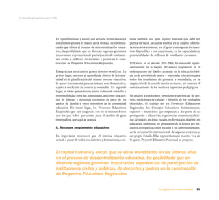 La educación que queremos para el Perú




                                     El capital humano y social, que se viene movilizando en      tiene también una gran riqueza humana que debe ser
                                     los últimos años en el marco de la ventana de oportuni-      puesta en valor, la cual se expresa en la amplia cobertu-
                                     dades que ofrece el proceso de descentralización educa-      ra educativa existente, en el gran contingente de maes-
                                     tiva, ha posibilitado que en diversas regiones germinen      tros disponibles y con experiencia, en las capacidades y
                                     importantes experiencias de participación de institucio-     potencialidades de millones de estudiantes peruanos.
                                     nes civiles y públicas, de docentes y padres en la cons-
                                     trucción de Proyectos Educativos Regionales.                 El Estado, en el período 2001-2006, ha avanzado signifi-
                                                                                                  cativamente en la mejora del salario magisterial, en el
                                     Esta práctica participativa genera diversos beneficios. En   ordenamiento del diseño curricular en la educación bási-
                                     primer lugar, tenemos al aprendizaje directo de la comu-     ca, en la provisión de textos y materiales educativos para
                                     nidad en la planificación del mismo proceso educativo,       todos los estudiantes de primaria y secundaria, en la
                                     lo que es fundamental para un sistema más democrático,       ampliación de la jornada escolar en marzo, así como en el
                                     sujeto a rendición de cuentas y sostenible. En segundo       reordenamiento de los institutos superiores pedagógicos.
                                     lugar, se viene gestando una nueva cultura de consulta y
                                     responsabilidad entre las autoridades, así como una acti-    Se añaden a estos pasos novedosas experiencias de ges-
                                     tud de diálogo y demanda razonable de parte de los           tión; mediciones de calidad y difusión de los resultados
                                     padres de familia y otros miembros de la comunidad           obtenidos; el trabajo en los Proyectos Educativos
                                     educativa. En tercer lugar, los Proyectos Educativos         Regionales, los Consejos Educativos Institucionales;
                                     Regionales que van surgiendo son en sí mismos frutos         regiones y municipios que empiezan a dar parte de su
                                     con los que habrá que contar para el cambio de gran          presupuesto a educación; experiencias concretas y efecti-
                                     envergadura que aquí se postula.                             vas de mejora en áreas rurales, en formación docente, en
                                                                                                  educación ambiental; en promoción de la lectura por ini-
                                     b. Recursos propiamente educativos                           ciativa de organizaciones sociales y no gubernamentales,
                                                                                                  de la cooperación internacional, de algunas empresas y
                                     Es importante reconocer que el sistema educativo             del propio Estado. Ellas representan una muestra viva de
                                     actual, a pesar de todos sus defectos y limitaciones, con-   lo que el Proyecto Educativo Nacional se propone.



                                     El capital humano y social, que se viene movilizando en los últimos años
                                     en el proceso de descentralización educativa, ha posibilitado que en
                                     diversas regiones germinen importantes experiencias de participación de
                                     instituciones civiles y públicas, de docentes y padres en la construcción
                                     de Proyectos Educativos Regionales.


                                                                                                                          La urgencia de un nuevo horizonte   35
 