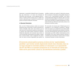La educación que queremos para el Perú




                                     importante y prometedor obtenido hasta el momento,        medidas cruciales que requiere la educación peruana.
                                     hay que mencionar a la nueva Ley General de               De lo contrario, el momento actual podría sumarse al
                                     Educación, una norma que —no es exagerado decirlo—        elenco de las “oportunidades perdidas” que hemos
                                     ofrece un sólido sustento jurídico para el cambio sus-    venido deplorando desde hace décadas. Que no se haya
                                     tancial y abarcador que se postula en la presente pro-    elevado la inversión pública en educación a un equiva-
                                     puesta de Proyecto Educativo Nacional.                    lente del 6% del PBI en el pasado quinquenio es un lla-
                                                                                               mado de alerta que debe servir para tomar, ahora sí, las
                                     d. Recursos financieros                                   decisiones correctas y justas.

                                     Hoy en día el Estado peruano cuenta con recursos          Por otro lado, los recursos que el Estado posee en la
                                     financieros que no tenía antes; vivimos un periodo eco-   actualidad no son solamente económicos. Además,
                                     nómico favorable, dado entre otros factores por los       existe una mejora en la calidad de los servidores públi-
                                     altos precios de los productos primarios, principalmen-   cos, una cultura administrativa parcialmente renovada,
                                     te mineros, que el Perú exporta. Tenemos la responsa-     una cierta descentralización del proceso educativo, ya
                                     bilidad de aprovechar este momento para iniciar un        mencionada, que debe confluir creativamente con las
                                     ciclo de desarrollo autosostenido más amplio e integra-   necesidades de un nuevo sistema educativo eficiente y
                                     dor; al mismo tiempo, existe la obligación de aprove-     concebido para desarrollar de manera plena el inmen-
                                     char los nuevos recursos disponibles para aplicar las     so potencial humano en todos los peruanos.



                                     El momento actual podría sumarse al elenco de las “oportunidades
                                     perdidas” que hemos venido deplorando desde hace décadas. Que no
                                     se haya elevado la inversión pública en educación a un equivalente
                                     del 6% del PBI en el pasado quinquenio es un llamado de alerta que
                                     debe servir para tomar, ahora sí, las decisiones correctas y justas.




                                                                                                                      La urgencia de un nuevo horizonte   37
 